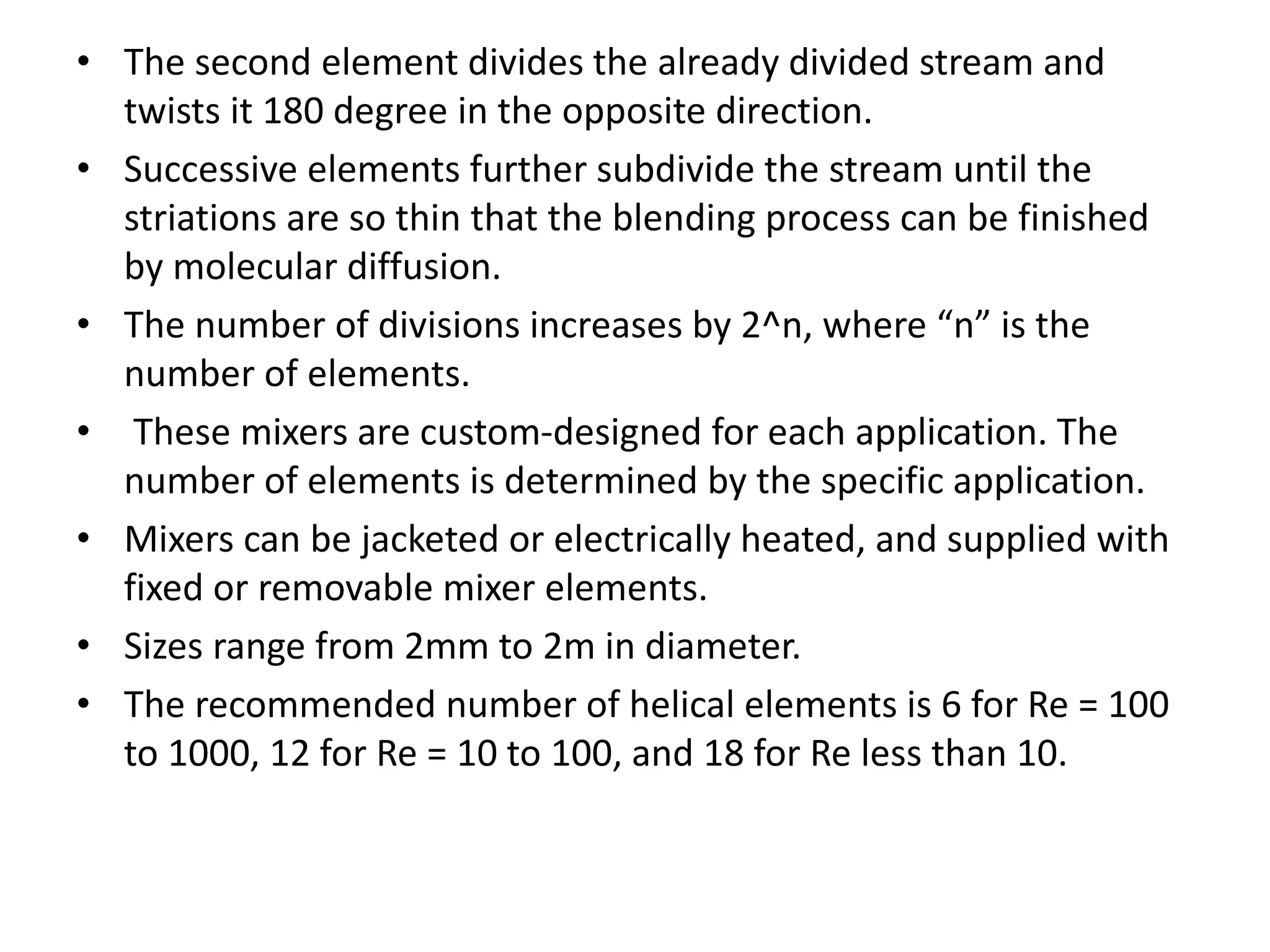 • The second element divides the already divided stream and
twists it 180 degree in the opposite direction.
• Successive elements further subdivide the stream until the
striations are so thin that the blending process can be finished
by molecular diffusion.
• The number of divisions increases by 2^n, where “n” is the
number of elements.
• These mixers are custom-designed for each application. The
number of elements is determined by the specific application.
• Mixers can be jacketed or electrically heated, and supplied with
fixed or removable mixer elements.
• Sizes range from 2mm to 2m in diameter.
• The recommended number of helical elements is 6 for Re = 100
to 1000, 12 for Re = 10 to 100, and 18 for Re less than 10.
 