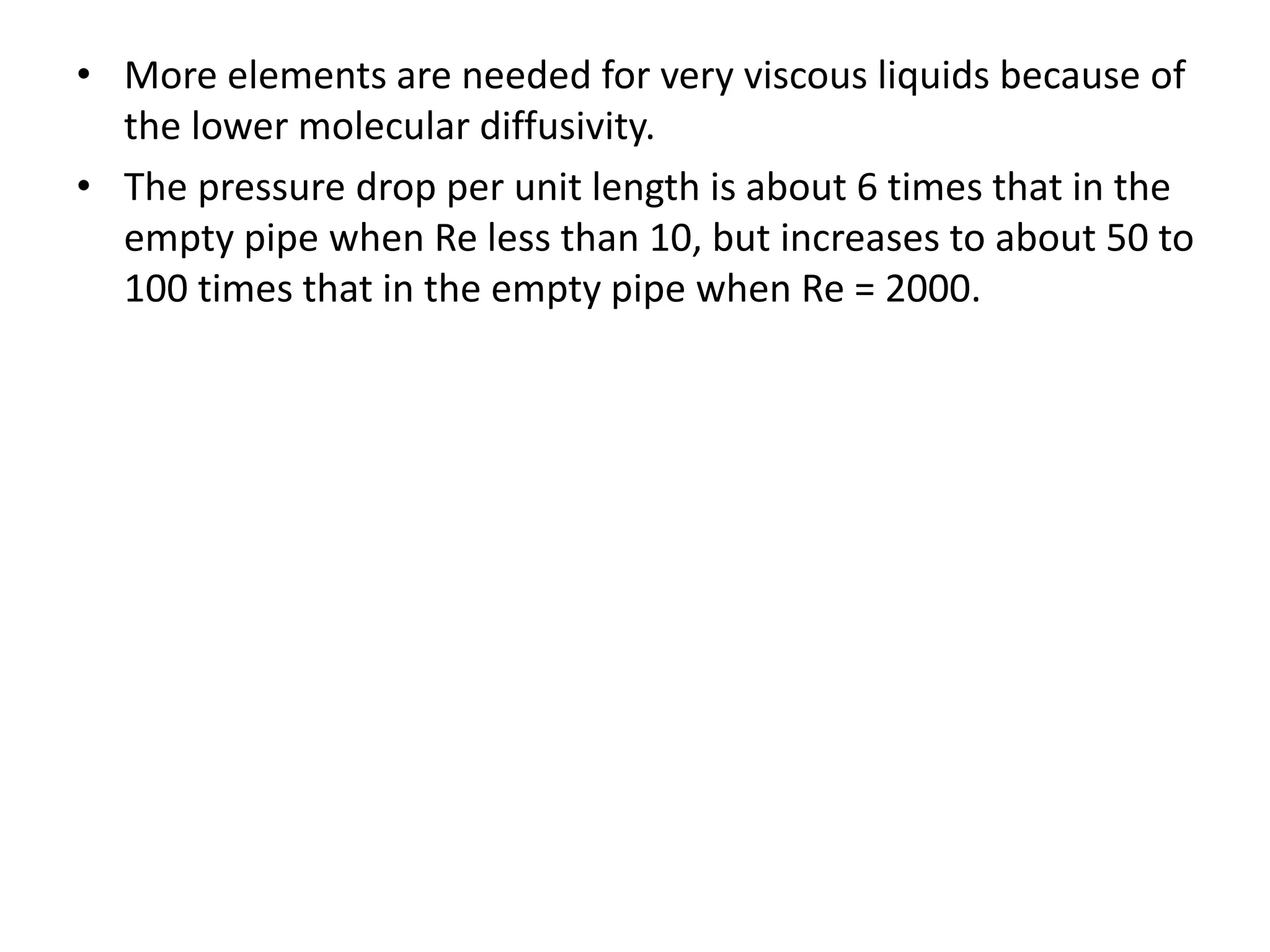 • More elements are needed for very viscous liquids because of
the lower molecular diffusivity.
• The pressure drop per unit length is about 6 times that in the
empty pipe when Re less than 10, but increases to about 50 to
100 times that in the empty pipe when Re = 2000.
 