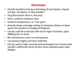 Advantages
• Provide excellent mixing or blending of two liquids, a liquid
and gas, two gases, or two powders
• Plug flow device (first in, first out)
• Short, uniform residence time
• Uniform temperature, no “hot spots”
• Smooth shape and edge sealing of elements allows no dead
spaces for product to hangup of degrade
• Can be used for materials with low to high viscosities, upto
20000 poise or more
• No maintenance since no moving parts
• Can process highly corrosive materials
• Can be used in high viscosity heat exchangers to increase heat
transfer coefficients three to four times standard open tube
designs
 
