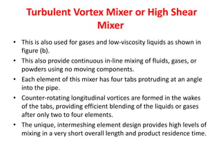 Turbulent Vortex Mixer or High Shear
Mixer
• This is also used for gases and low-viscosity liquids as shown in
figure (b).
• This also provide continuous in-line mixing of fluids, gases, or
powders using no moving components.
• Each element of this mixer has four tabs protruding at an angle
into the pipe.
• Counter-rotating longitudinal vortices are formed in the wakes
of the tabs, providing efficient blending of the liquids or gases
after only two to four elements.
• The unique, intermeshing element design provides high levels of
mixing in a very short overall length and product residence time.
 