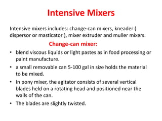 Intensive Mixers
Intensive mixers includes: change-can mixers, kneader (
dispersor or masticator ), mixer extruder and muller mixers.
Change-can mixer:
• blend viscous liquids or light pastes as in food processing or
paint manufacture.
• a small removable can 5-100 gal in size holds the material
to be mixed.
• In pony mixer, the agitator consists of several vertical
blades held on a rotating head and positioned near the
walls of the can.
• The blades are slightly twisted.
 