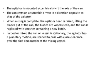 • The agitator is mounted eccentrically wrt the axis of the can.
• The can rests on a turntable driven in a direction opposite to
that of the agitator.
• When mixing is complete, the agitator head is raised, lifting the
blades put of the can, the blades are wiped clean, and the can is
replaced with another containing a new batch.
• In beater mixer, the can or vessel is stationary, the agitator has
a planetary motion, are shaped to pass with close clearance
over the side and bottom of the mixing vessel.
 