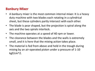 Banbury Mixer
• A banbury mixer is the most common internal mixer. It is a heavy
duty machine with two blades each rotating in a cylindrical
sheet, but these cylinders partly intersect with each other.
• The blade is pear shaped, but the projection is spiral along the
axis and the two spirals interlock.
• The machine operates at a speed of 40 rpm or lower.
• The clearance between the blades and the walls is extremely
small, and it is here that the mixing action takes place.
• The material is fed from above and held in the trough during
mixing by an air-operated piston under a pressure of 1-10
kgf/cm^2.
 