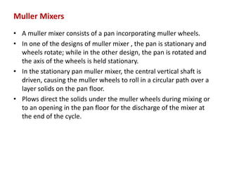 Muller Mixers
• A muller mixer consists of a pan incorporating muller wheels.
• In one of the designs of muller mixer , the pan is stationary and
wheels rotate; while in the other design, the pan is rotated and
the axis of the wheels is held stationary.
• In the stationary pan muller mixer, the central vertical shaft is
driven, causing the muller wheels to roll in a circular path over a
layer solids on the pan floor.
• Plows direct the solids under the muller wheels during mixing or
to an opening in the pan floor for the discharge of the mixer at
the end of the cycle.
 