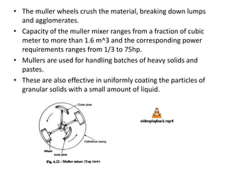 • The muller wheels crush the material, breaking down lumps
and agglomerates.
• Capacity of the muller mixer ranges from a fraction of cubic
meter to more than 1.6 m^3 and the corresponding power
requirements ranges from 1/3 to 75hp.
• Mullers are used for handling batches of heavy solids and
pastes.
• These are also effective in uniformly coating the particles of
granular solids with a small amount of liquid.
 