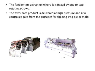 • The feed enters a channel where it is mixed by one or two
rotating screws.
• The extrudate product is delivered at high pressure and at a
controlled rate from the extruder for shaping by a die or mold.
 