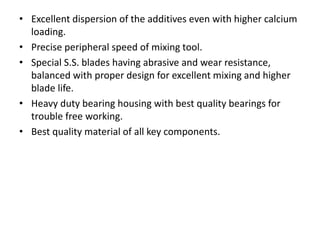 • Excellent dispersion of the additives even with higher calcium
loading.
• Precise peripheral speed of mixing tool.
• Special S.S. blades having abrasive and wear resistance,
balanced with proper design for excellent mixing and higher
blade life.
• Heavy duty bearing housing with best quality bearings for
trouble free working.
• Best quality material of all key components.
 