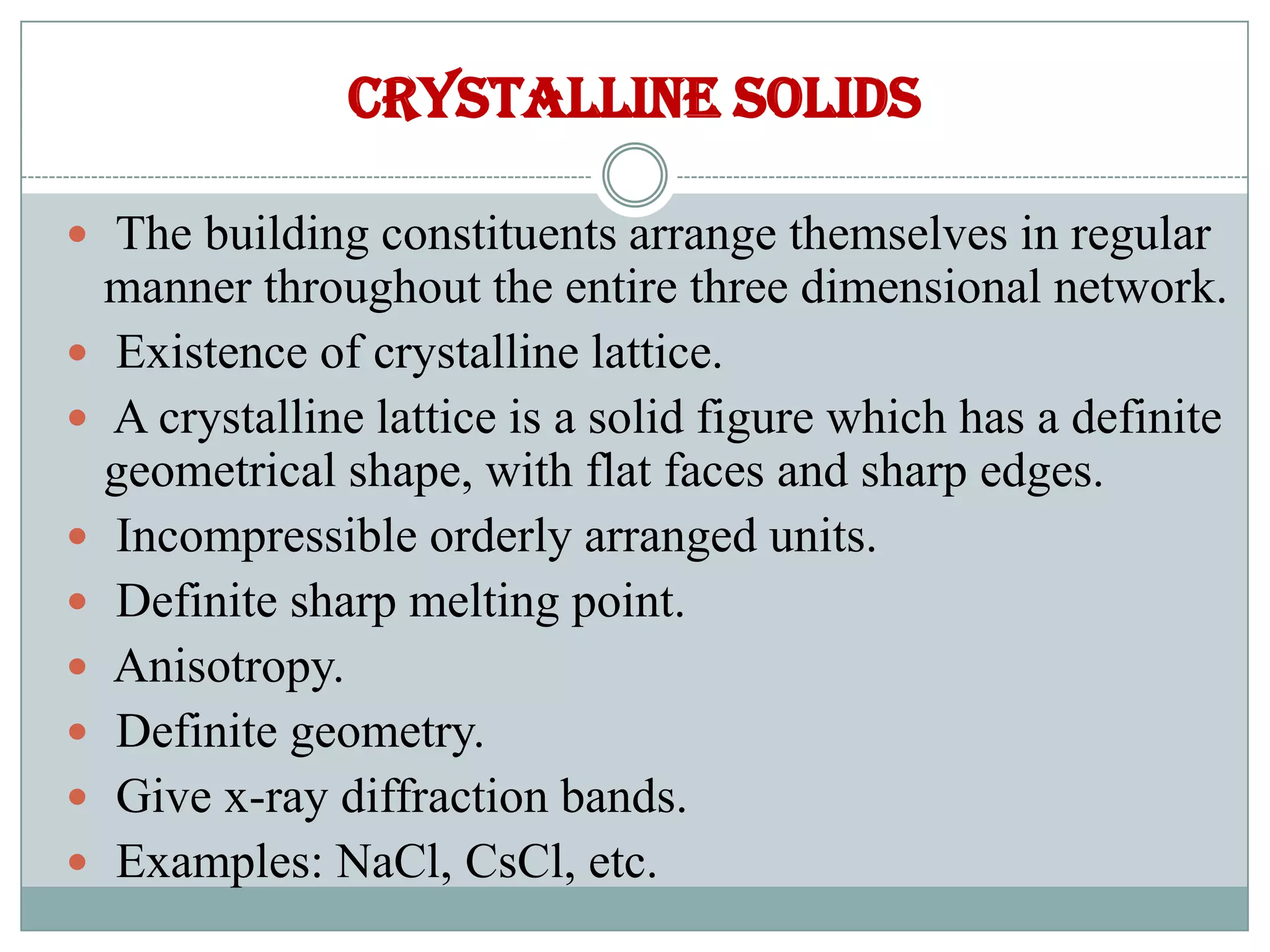 Crystalline solids
 The building constituents arrange themselves in regular
manner throughout the entire three dimensional network.
 Existence of crystalline lattice.
 A crystalline lattice is a solid figure which has a definite
geometrical shape, with flat faces and sharp edges.
 Incompressible orderly arranged units.
 Definite sharp melting point.
 Anisotropy.
 Definite geometry.
 Give x-ray diffraction bands.
 Examples: NaCl, CsCl, etc.
 