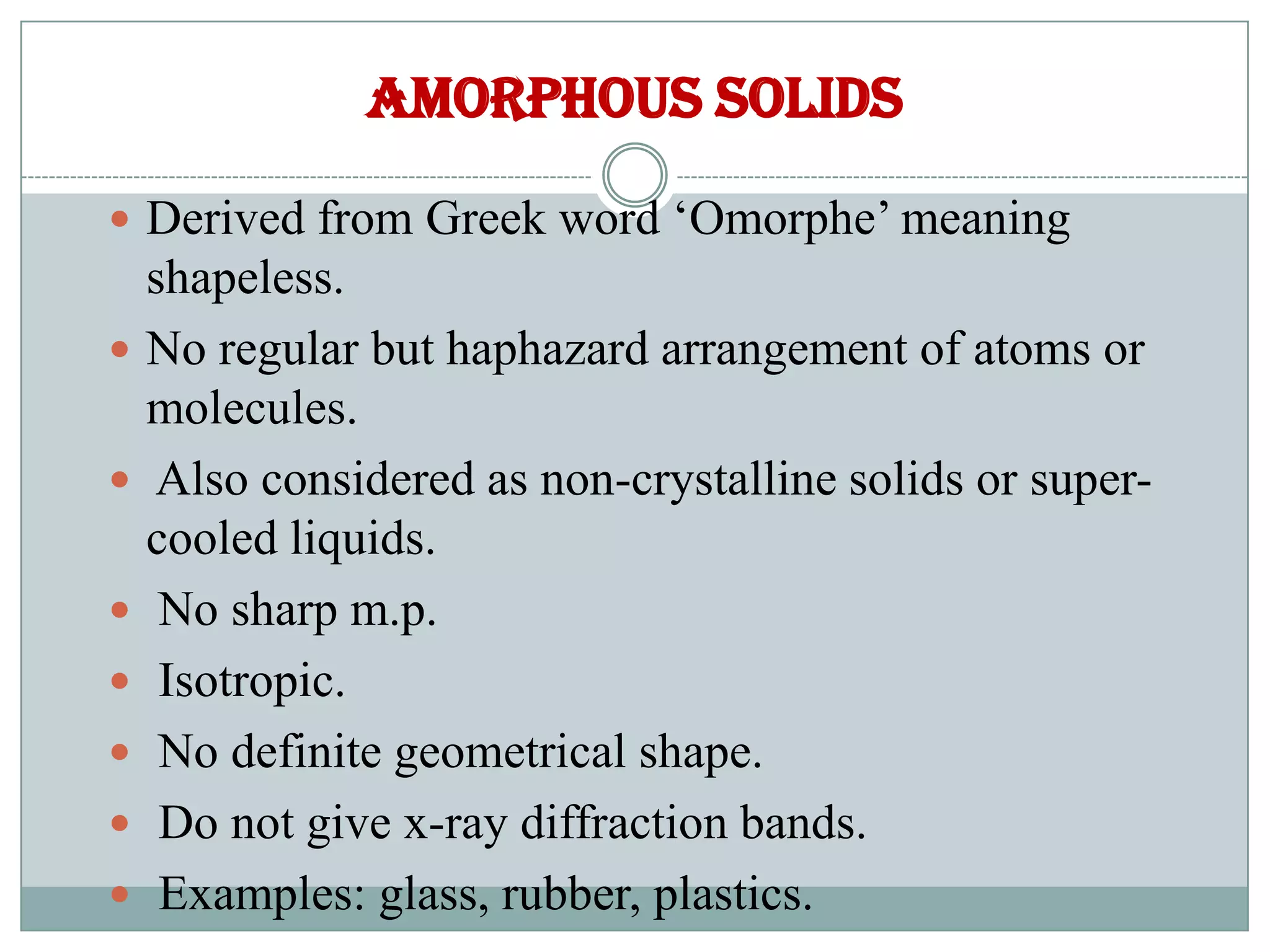 AMORPHOUS SOLIDS
 Derived from Greek word ‘Omorphe’ meaning
shapeless.
 No regular but haphazard arrangement of atoms or
molecules.
 Also considered as non-crystalline solids or super-
cooled liquids.
 No sharp m.p.
 Isotropic.
 No definite geometrical shape.
 Do not give x-ray diffraction bands.
 Examples: glass, rubber, plastics.
 