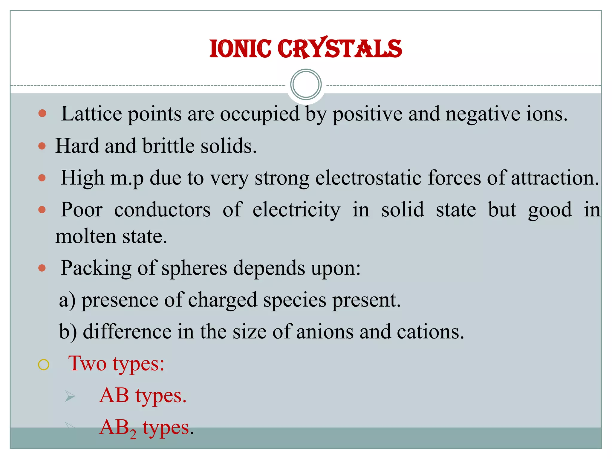 Ionic crystals
 Lattice points are occupied by positive and negative ions.
 Hard and brittle solids.
 High m.p due to very strong electrostatic forces of attraction.
 Poor conductors of electricity in solid state but good in
molten state.
 Packing of spheres depends upon:
a) presence of charged species present.
b) difference in the size of anions and cations.
 Two types:
 AB types.
 AB2 types.
 