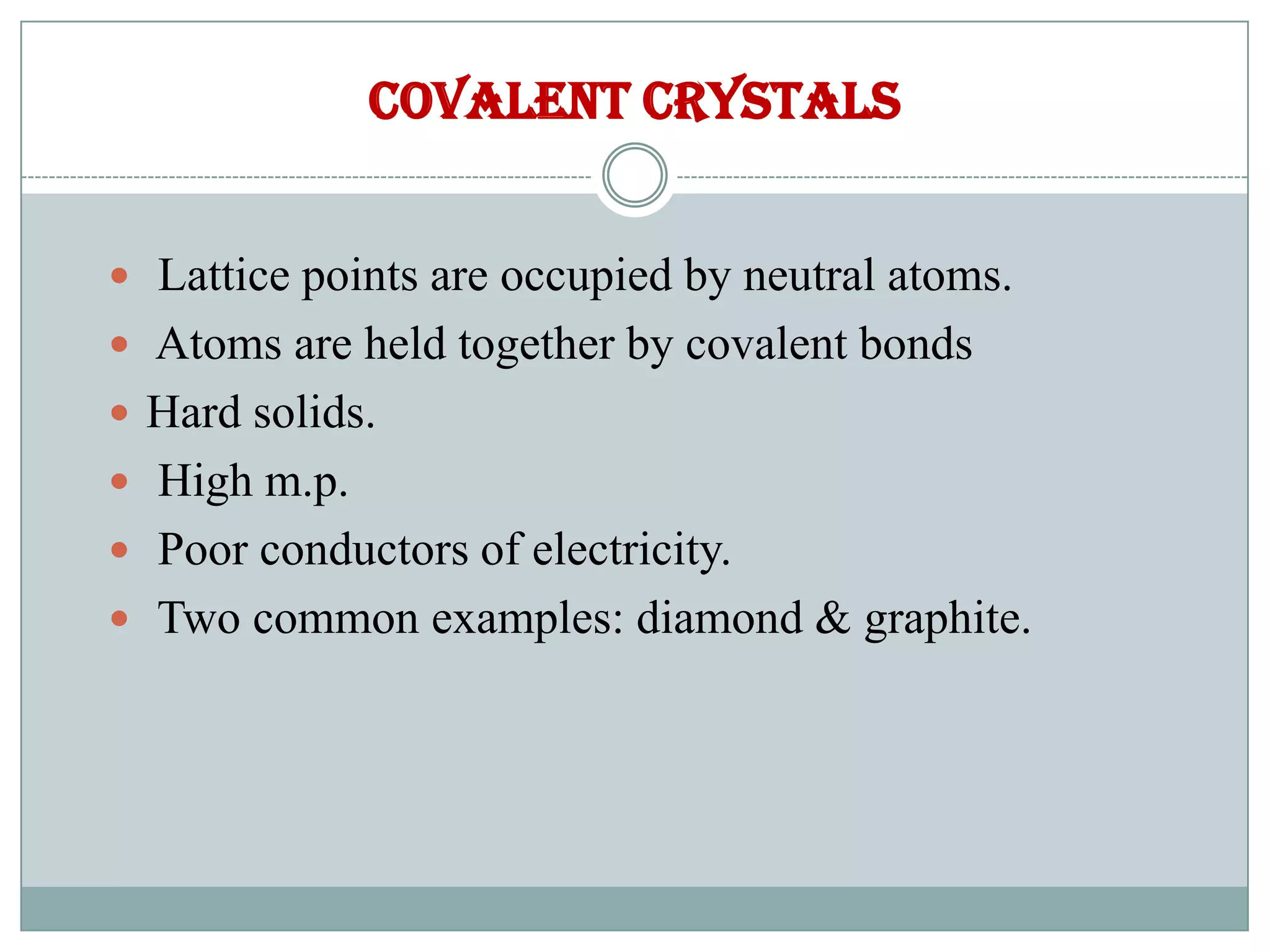 Covalent crystals
 Lattice points are occupied by neutral atoms.
 Atoms are held together by covalent bonds
 Hard solids.
 High m.p.
 Poor conductors of electricity.
 Two common examples: diamond & graphite.
 