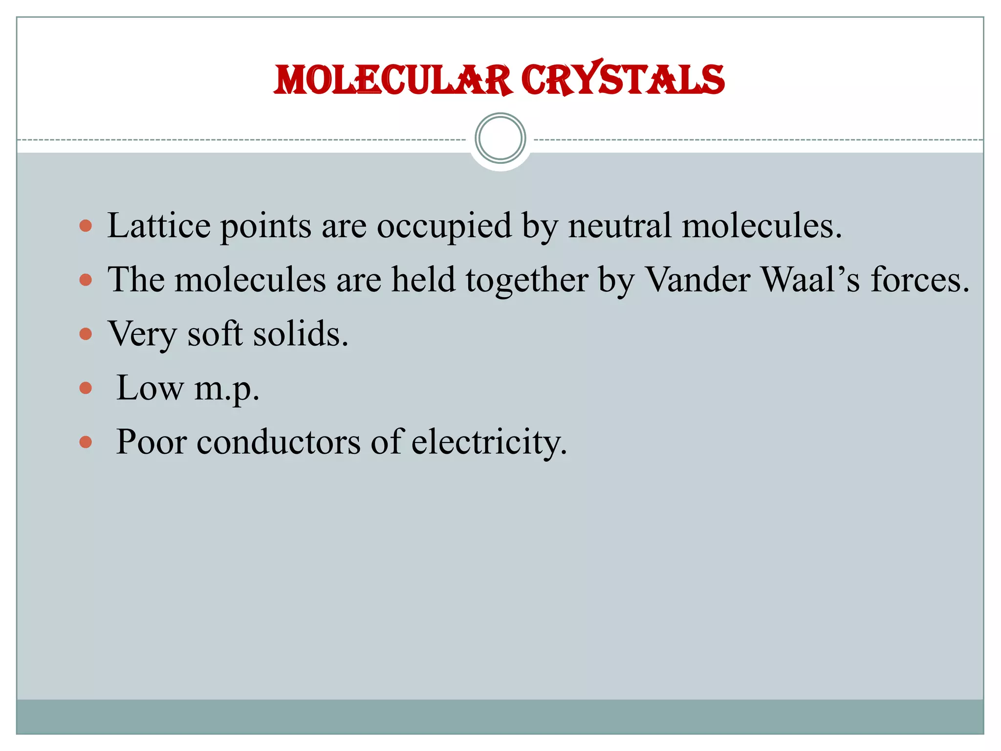 Molecular crystals
 Lattice points are occupied by neutral molecules.
 The molecules are held together by Vander Waal’s forces.
 Very soft solids.
 Low m.p.
 Poor conductors of electricity.
 