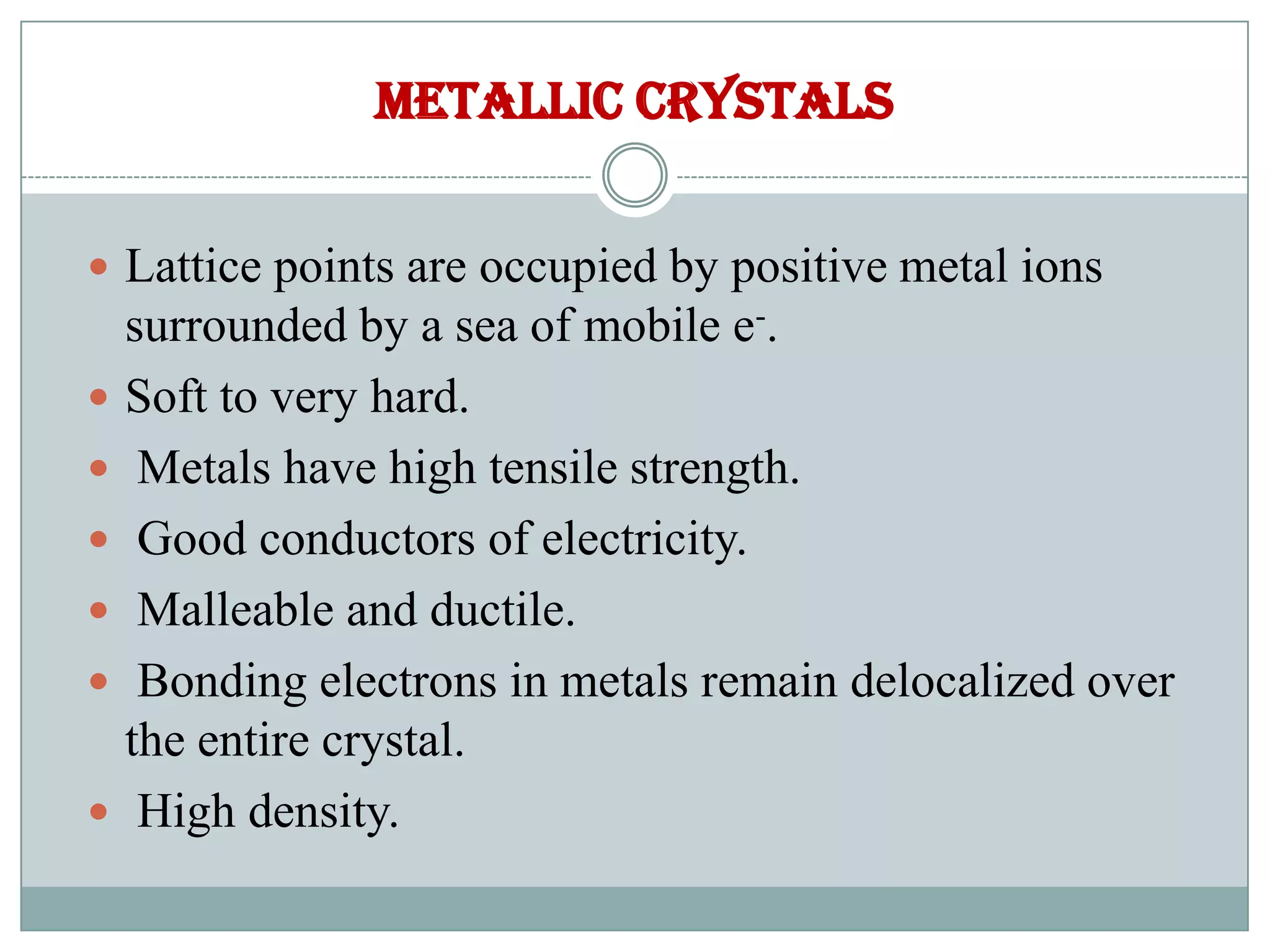 Metallic crystals
 Lattice points are occupied by positive metal ions
surrounded by a sea of mobile e-.
 Soft to very hard.
 Metals have high tensile strength.
 Good conductors of electricity.
 Malleable and ductile.
 Bonding electrons in metals remain delocalized over
the entire crystal.
 High density.
 