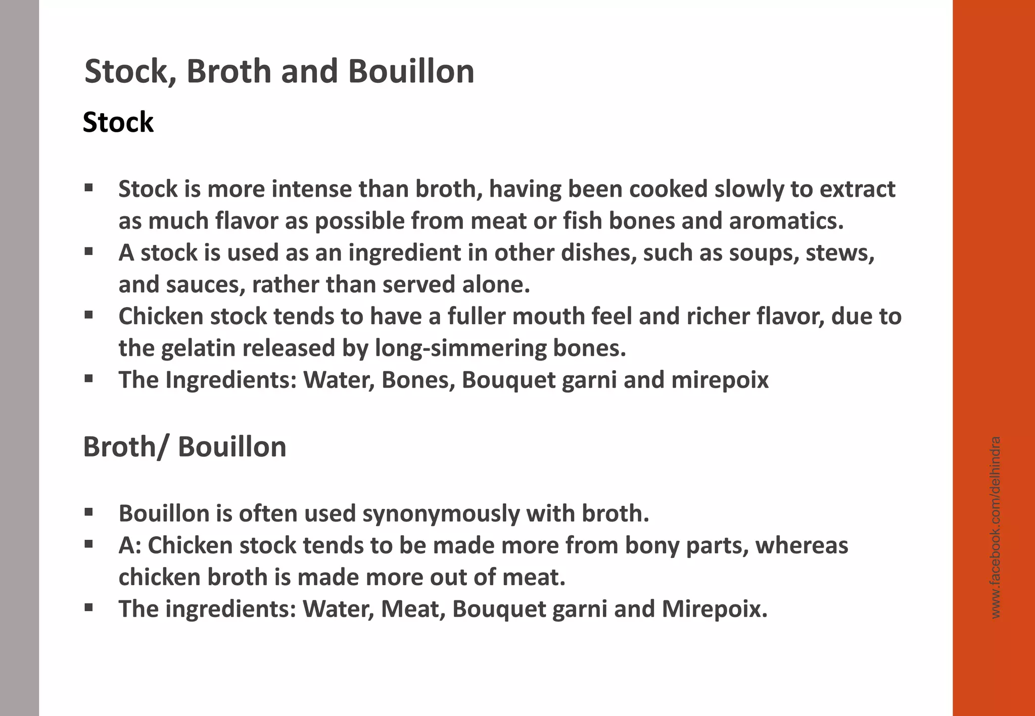 www.facebook.com/delhindra
Stock, Broth and Bouillon
Stock
▪ Stock is more intense than broth, having been cooked slowly to extract
as much flavor as possible from meat or fish bones and aromatics.
▪ A stock is used as an ingredient in other dishes, such as soups, stews,
and sauces, rather than served alone.
▪ Chicken stock tends to have a fuller mouth feel and richer flavor, due to
the gelatin released by long-simmering bones.
▪ The Ingredients: Water, Bones, Bouquet garni and mirepoix
Broth/ Bouillon
▪ Bouillon is often used synonymously with broth.
▪ A: Chicken stock tends to be made more from bony parts, whereas
chicken broth is made more out of meat.
▪ The ingredients: Water, Meat, Bouquet garni and Mirepoix.
 