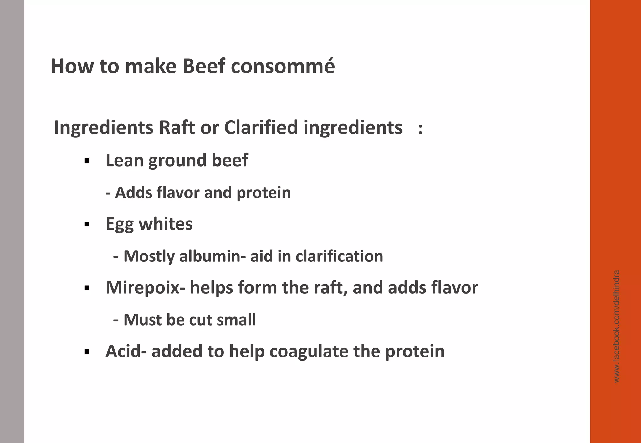 Ingredients Raft or Clarified ingredients :
▪ Lean ground beef
- Adds flavor and protein
▪ Egg whites
- Mostly albumin- aid in clarification
▪ Mirepoix- helps form the raft, and adds flavor
- Must be cut small
▪ Acid- added to help coagulate the protein
www.facebook.com/delhindra
How to make Beef consommé
 