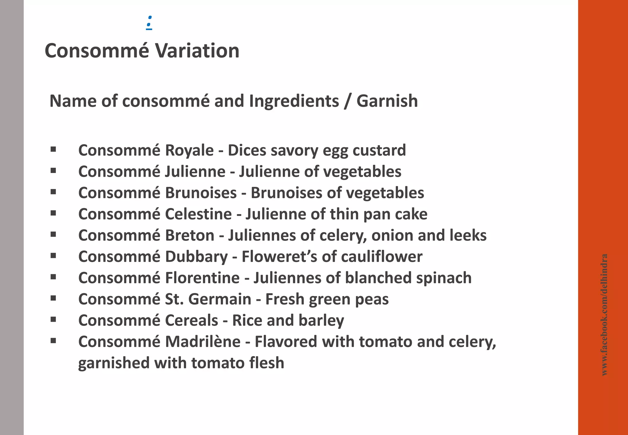 :
Consommé Variation
Name of consommé and Ingredients / Garnish
▪ Consommé Royale - Dices savory egg custard
▪ Consommé Julienne - Julienne of vegetables
▪ Consommé Brunoises - Brunoises of vegetables
▪ Consommé Celestine - Julienne of thin pan cake
▪ Consommé Breton - Juliennes of celery, onion and leeks
▪ Consommé Dubbary - Floweret’s of cauliflower
▪ Consommé Florentine - Juliennes of blanched spinach
▪ Consommé St. Germain - Fresh green peas
▪ Consommé Cereals - Rice and barley
▪ Consommé Madrilène - Flavored with tomato and celery,
garnished with tomato flesh
www.facebook.com/delhindra
 