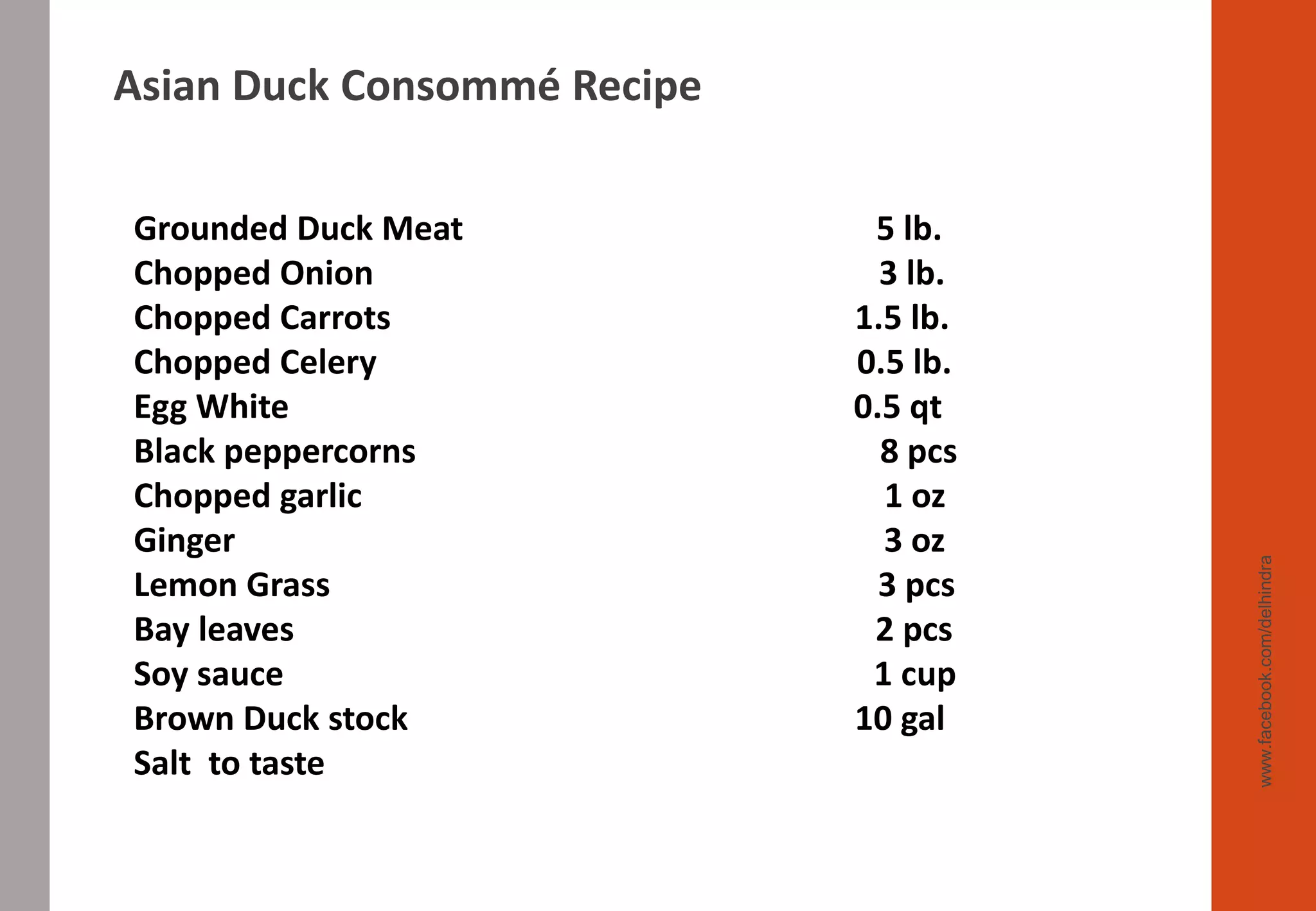 www.facebook.com/delhindra
Grounded Duck Meat 5 lb.
Chopped Onion 3 lb.
Chopped Carrots 1.5 lb.
Chopped Celery 0.5 lb.
Egg White 0.5 qt
Black peppercorns 8 pcs
Chopped garlic 1 oz
Ginger 3 oz
Lemon Grass 3 pcs
Bay leaves 2 pcs
Soy sauce 1 cup
Brown Duck stock 10 gal
Salt to taste
Asian Duck Consommé Recipe
 