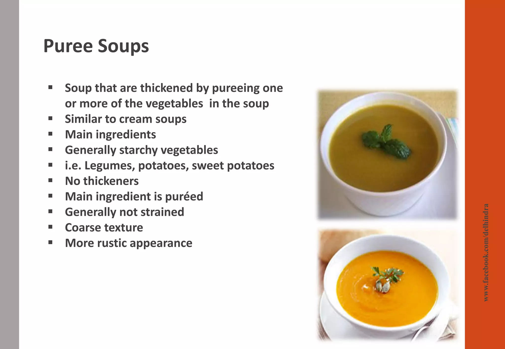 Puree Soups
www.facebook.com/delhindra
▪ Soup that are thickened by pureeing one
or more of the vegetables in the soup
▪ Similar to cream soups
▪ Main ingredients
▪ Generally starchy vegetables
▪ i.e. Legumes, potatoes, sweet potatoes
▪ No thickeners
▪ Main ingredient is puréed
▪ Generally not strained
▪ Coarse texture
▪ More rustic appearance
 