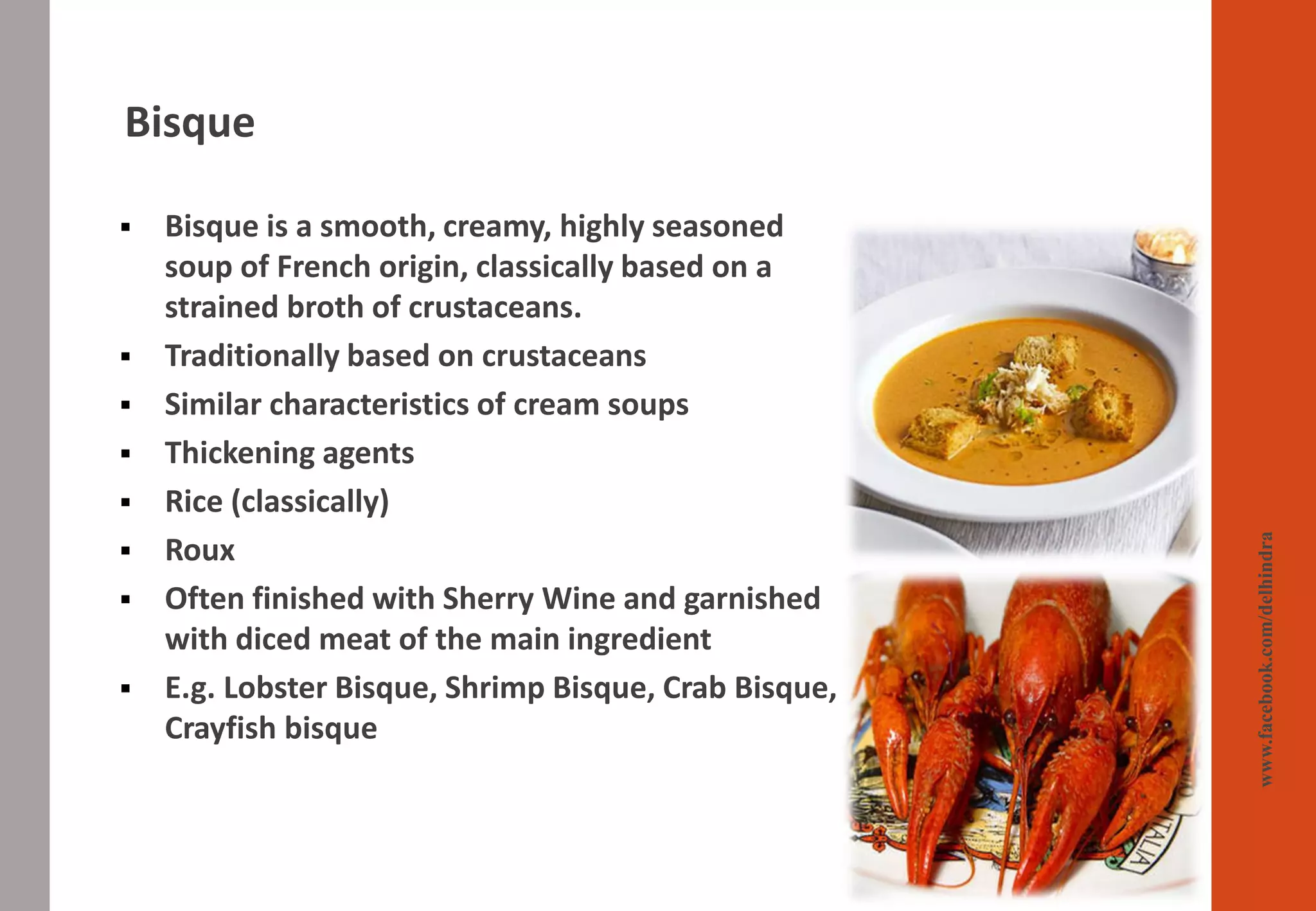 Bisque
www.facebook.com/delhindra
▪ Bisque is a smooth, creamy, highly seasoned
soup of French origin, classically based on a
strained broth of crustaceans.
▪ Traditionally based on crustaceans
▪ Similar characteristics of cream soups
▪ Thickening agents
▪ Rice (classically)
▪ Roux
▪ Often finished with Sherry Wine and garnished
with diced meat of the main ingredient
▪ E.g. Lobster Bisque, Shrimp Bisque, Crab Bisque,
Crayfish bisque
 