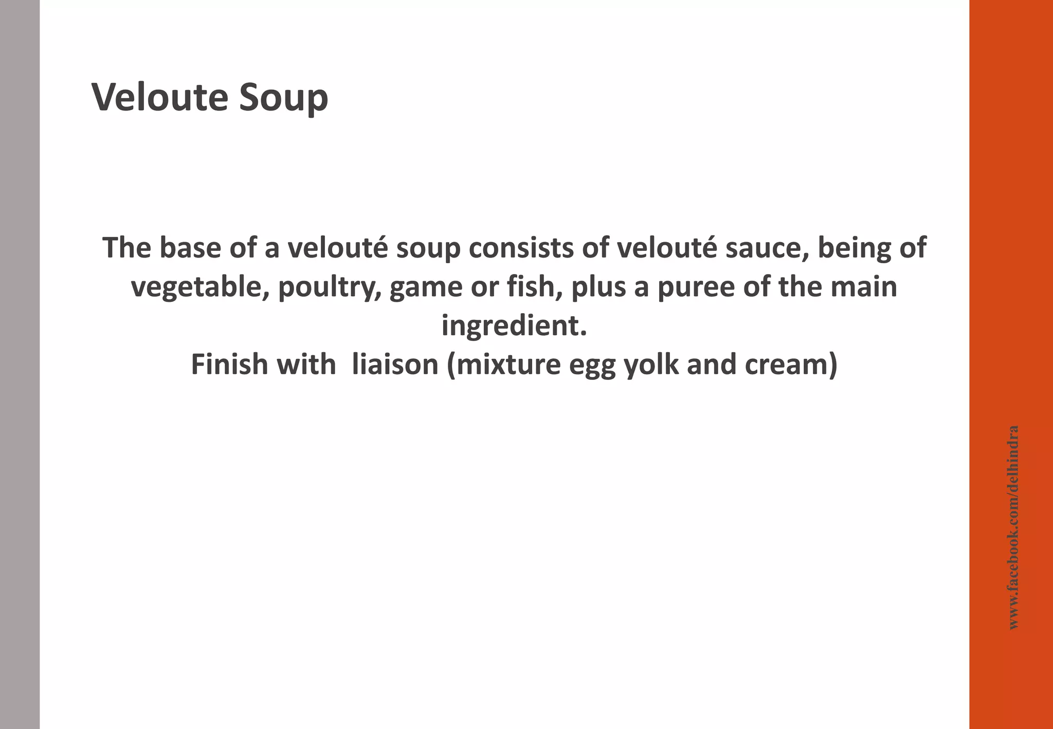 Veloute Soup
www.facebook.com/delhindra
The base of a velouté soup consists of velouté sauce, being of
vegetable, poultry, game or fish, plus a puree of the main
ingredient.
Finish with liaison (mixture egg yolk and cream)
 