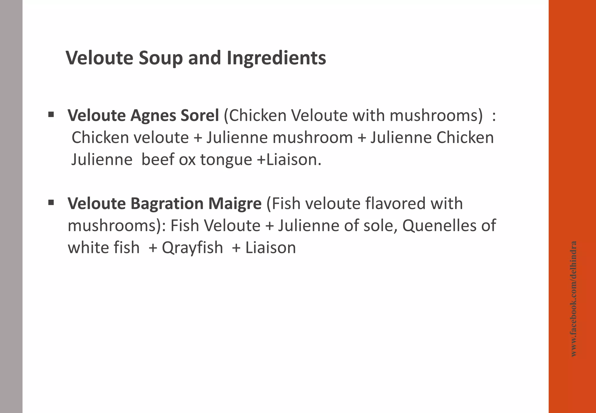 www.facebook.com/delhindra
▪ Veloute Agnes Sorel (Chicken Veloute with mushrooms) :
Chicken veloute + Julienne mushroom + Julienne Chicken
Julienne beef ox tongue +Liaison.
▪ Veloute Bagration Maigre (Fish veloute flavored with
mushrooms): Fish Veloute + Julienne of sole, Quenelles of
white fish + Qrayfish + Liaison
Veloute Soup and Ingredients
 