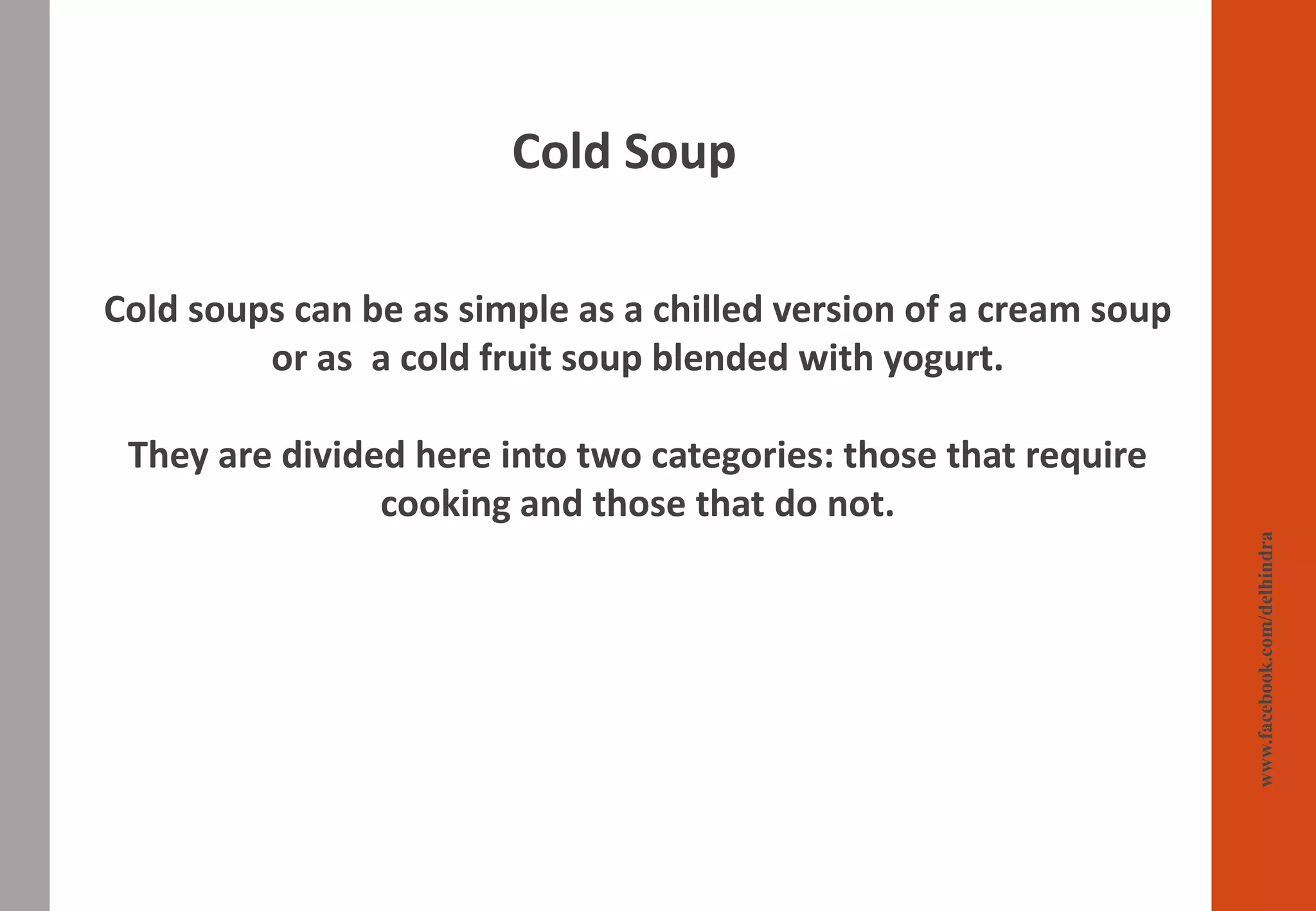 Cold Soup
www.facebook.com/delhindra
Cold soups can be as simple as a chilled version of a cream soup
or as a cold fruit soup blended with yogurt.
They are divided here into two categories: those that require
cooking and those that do not.
 
