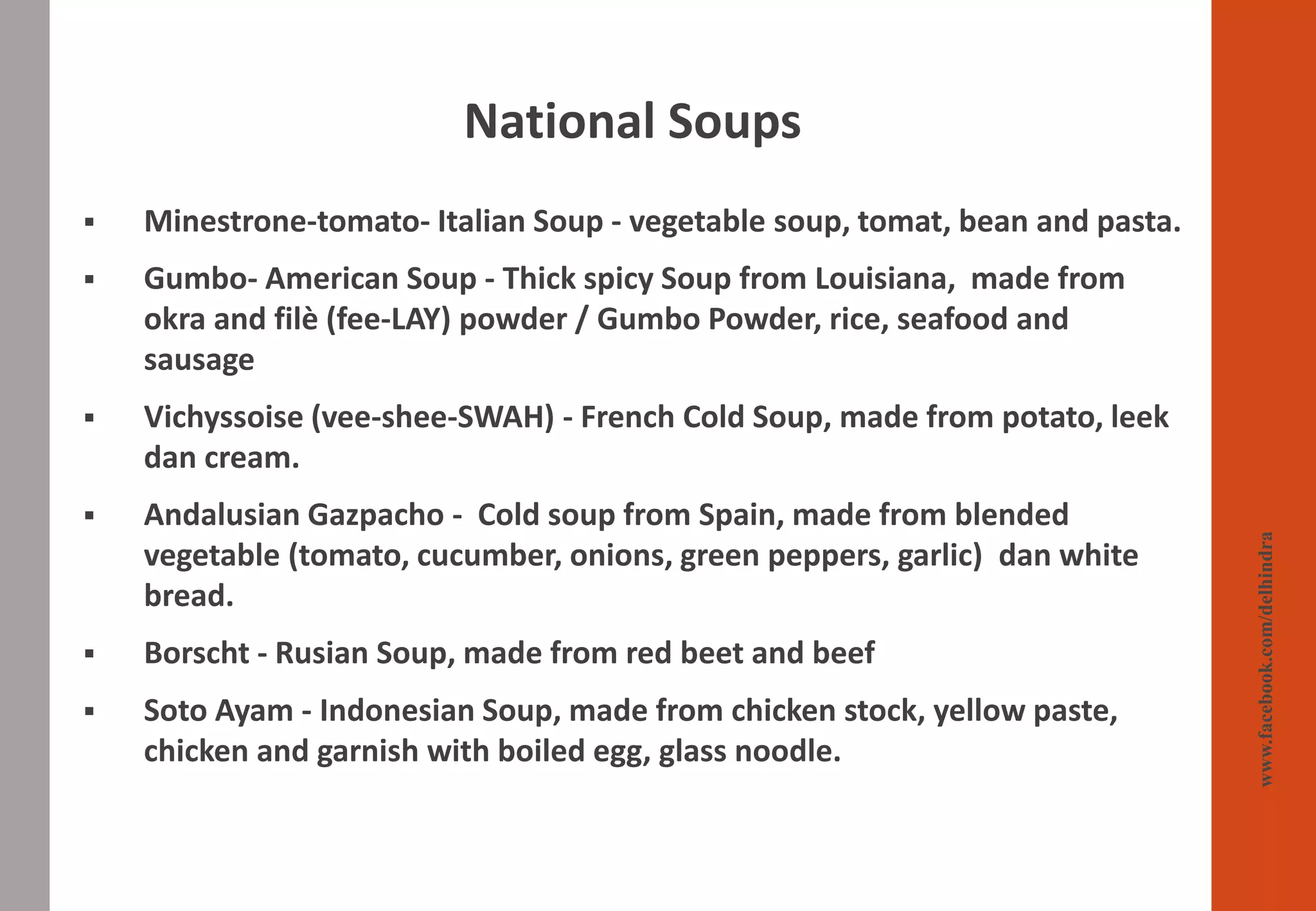 ▪ Minestrone-tomato- Italian Soup - vegetable soup, tomat, bean and pasta.
▪ Gumbo- American Soup - Thick spicy Soup from Louisiana, made from
okra and filè (fee-LAY) powder / Gumbo Powder, rice, seafood and
sausage
▪ Vichyssoise (vee-shee-SWAH) - French Cold Soup, made from potato, leek
dan cream.
▪ Andalusian Gazpacho - Cold soup from Spain, made from blended
vegetable (tomato, cucumber, onions, green peppers, garlic) dan white
bread.
▪ Borscht - Rusian Soup, made from red beet and beef
▪ Soto Ayam - Indonesian Soup, made from chicken stock, yellow paste,
chicken and garnish with boiled egg, glass noodle.
National Soups
www.facebook.com/delhindra
 