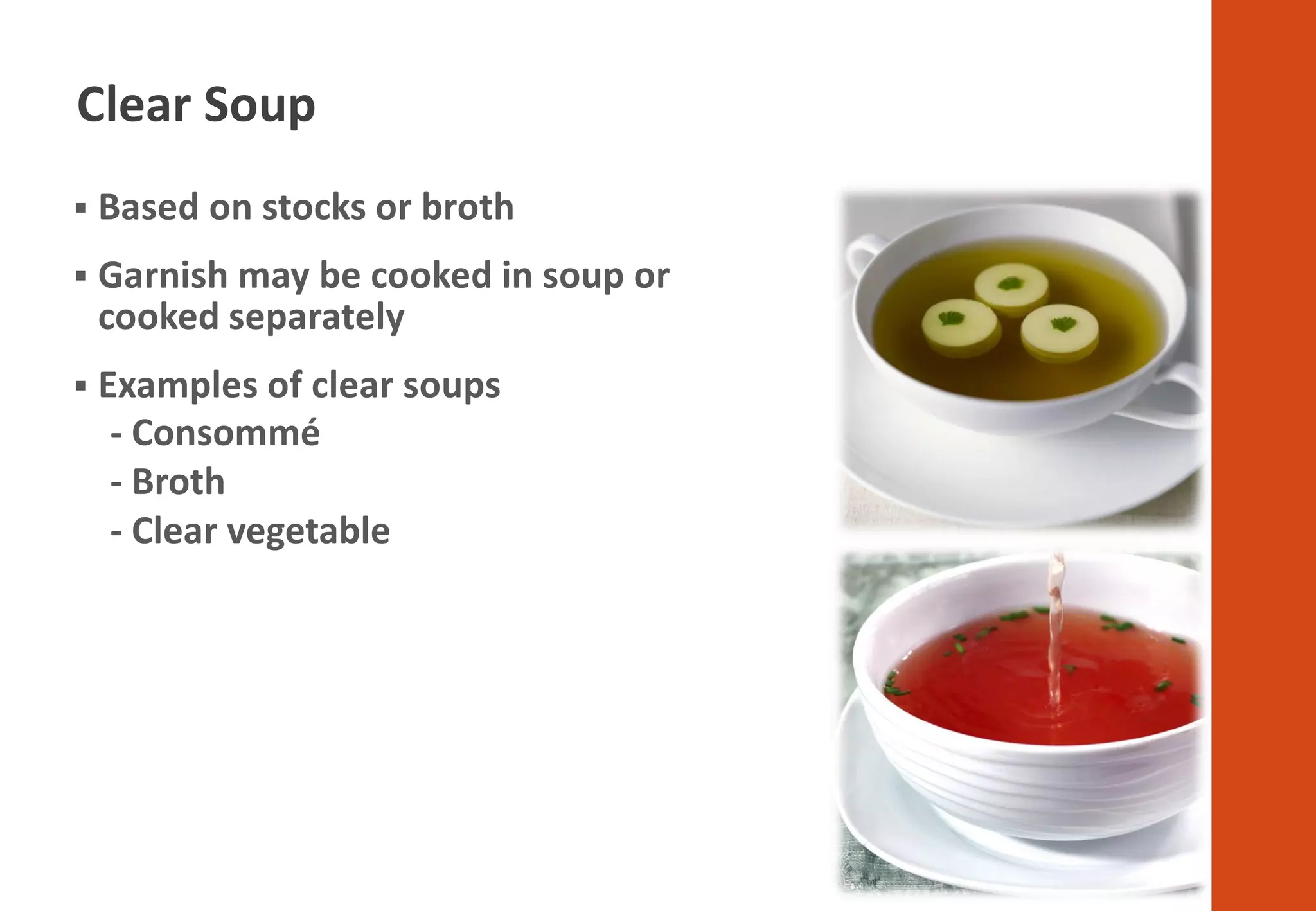 ▪ Based on stocks or broth
▪ Garnish may be cooked in soup or
cooked separately
▪ Examples of clear soups
- Consommé
- Broth
- Clear vegetable
Clear Soup
 