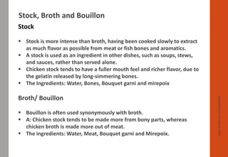 www.facebook.com/delhindra
Stock, Broth and Bouillon
Stock
▪ Stock is more intense than broth, having been cooked slowly to extract
as much flavor as possible from meat or fish bones and aromatics.
▪ A stock is used as an ingredient in other dishes, such as soups, stews,
and sauces, rather than served alone.
▪ Chicken stock tends to have a fuller mouth feel and richer flavor, due to
the gelatin released by long-simmering bones.
▪ The Ingredients: Water, Bones, Bouquet garni and mirepoix
Broth/ Bouillon
▪ Bouillon is often used synonymously with broth.
▪ A: Chicken stock tends to be made more from bony parts, whereas
chicken broth is made more out of meat.
▪ The ingredients: Water, Meat, Bouquet garni and Mirepoix.
 