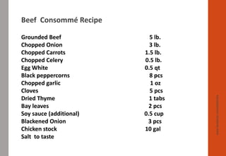 www.facebook.com/delhindra
Beef Consommé Recipe
Grounded Beef 5 lb.
Chopped Onion 3 lb.
Chopped Carrots 1.5 lb.
Chopped Celery 0.5 lb.
Egg White 0.5 qt
Black peppercorns 8 pcs
Chopped garlic 1 oz
Cloves 5 pcs
Dried Thyme 1 tabs
Bay leaves 2 pcs
Soy sauce (additional) 0.5 cup
Blackened Onion 3 pcs
Chicken stock 10 gal
Salt to taste
 