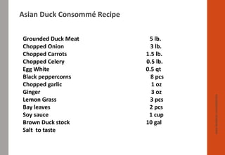 www.facebook.com/delhindra
Grounded Duck Meat 5 lb.
Chopped Onion 3 lb.
Chopped Carrots 1.5 lb.
Chopped Celery 0.5 lb.
Egg White 0.5 qt
Black peppercorns 8 pcs
Chopped garlic 1 oz
Ginger 3 oz
Lemon Grass 3 pcs
Bay leaves 2 pcs
Soy sauce 1 cup
Brown Duck stock 10 gal
Salt to taste
Asian Duck Consommé Recipe
 