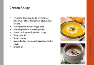 Cream Soups
www.facebook.com/delhindra
▪ Thickened with roux, beurre manie,
liaison, or other thickeners plus milk or
cream
▪ Main item is often a vegetable
▪ Main ingredient is often puréed
▪ Don’t confuse with puréed soups
▪ Very smooth
▪ Very creamy
▪ Named after the main ingredient in the
soup.
▪ Cream of ________.
 