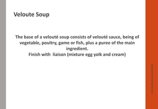Veloute Soup
www.facebook.com/delhindra
The base of a velouté soup consists of velouté sauce, being of
vegetable, poultry, game or fish, plus a puree of the main
ingredient.
Finish with liaison (mixture egg yolk and cream)
 