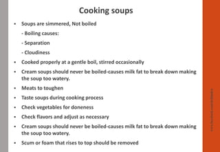 Cooking soups
www.facebook.com/delhindra
▪ Soups are simmered, Not boiled
- Boiling causes:
- Separation
- Cloudiness
▪ Cooked properly at a gentle boil, stirred occasionally
▪ Cream soups should never be boiled-causes milk fat to break down making
the soup too watery.
▪ Meats to toughen
▪ Taste soups during cooking process
▪ Check vegetables for doneness
▪ Check flavors and adjust as necessary
▪ Cream soups should never be boiled-causes milk fat to break down making
the soup too watery.
▪ Scum or foam that rises to top should be removed
 