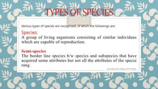 TYPESOFSPECIES
Various types of species are recognised, of which the followings are:
Species:
A group of living organisms consisting of similar individuas
which are capable of reproduction.
Semi-species
The border line species b/w species and subspecies that have
acquired some attributes but not all the attributes of the specie
rang.
Noor Zada, M.Sc Zoology, KUST, Kohat
 