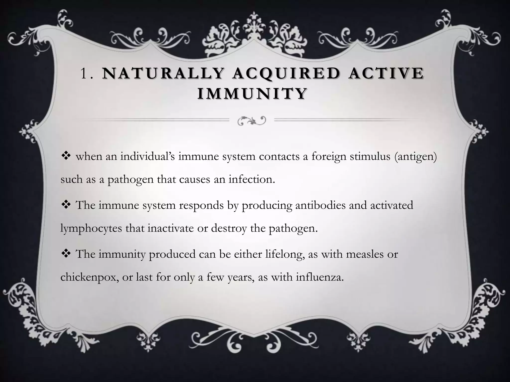 1. NATURALLY ACQUIRED ACTIVE
IMMUNITY
 when an individual’s immune system contacts a foreign stimulus (antigen)
such as a pathogen that causes an infection.
 The immune system responds by producing antibodies and activated
lymphocytes that inactivate or destroy the pathogen.
 The immunity produced can be either lifelong, as with measles or
chickenpox, or last for only a few years, as with influenza.
 