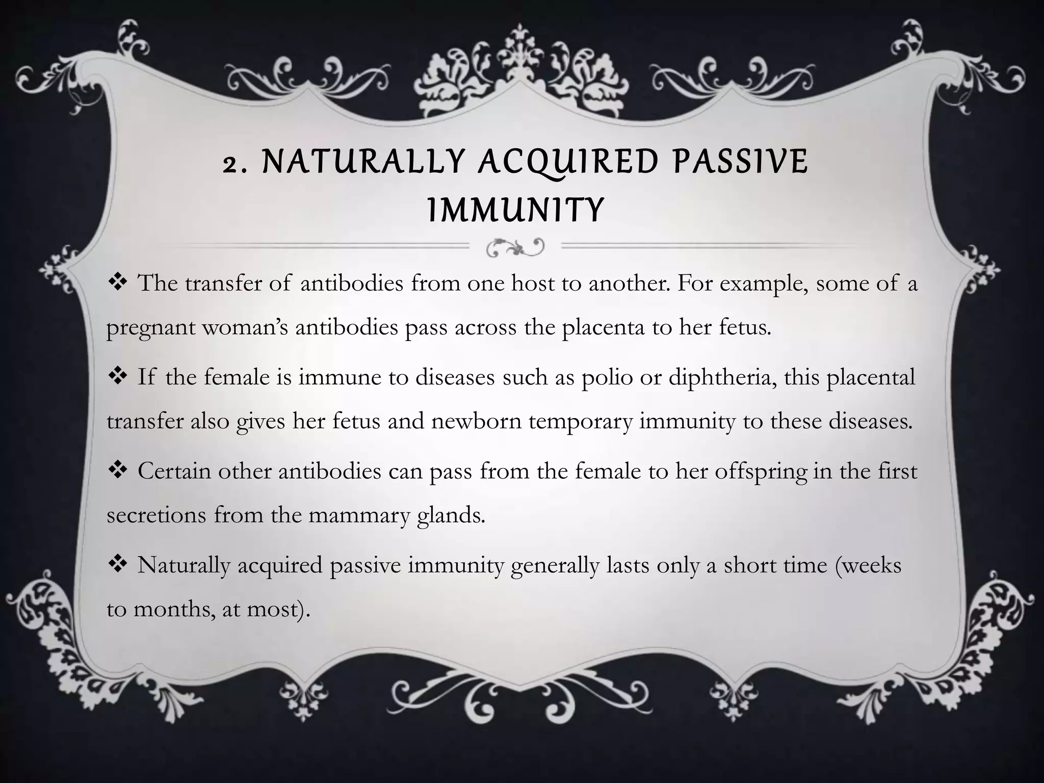 2. NATURALLY ACQUIRED PASSIVE
IMMUNITY
 The transfer of antibodies from one host to another. For example, some of a
pregnant woman’s antibodies pass across the placenta to her fetus.
 If the female is immune to diseases such as polio or diphtheria, this placental
transfer also gives her fetus and newborn temporary immunity to these diseases.
 Certain other antibodies can pass from the female to her offspring in the first
secretions from the mammary glands.
 Naturally acquired passive immunity generally lasts only a short time (weeks
to months, at most).
 