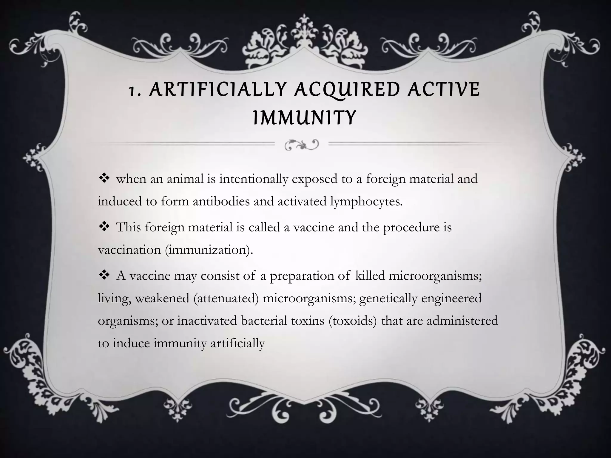 1. ARTIFICIALLY ACQUIRED ACTIVE
IMMUNITY
 when an animal is intentionally exposed to a foreign material and
induced to form antibodies and activated lymphocytes.
 This foreign material is called a vaccine and the procedure is
vaccination (immunization).
 A vaccine may consist of a preparation of killed microorganisms;
living, weakened (attenuated) microorganisms; genetically engineered
organisms; or inactivated bacterial toxins (toxoids) that are administered
to induce immunity artificially
 