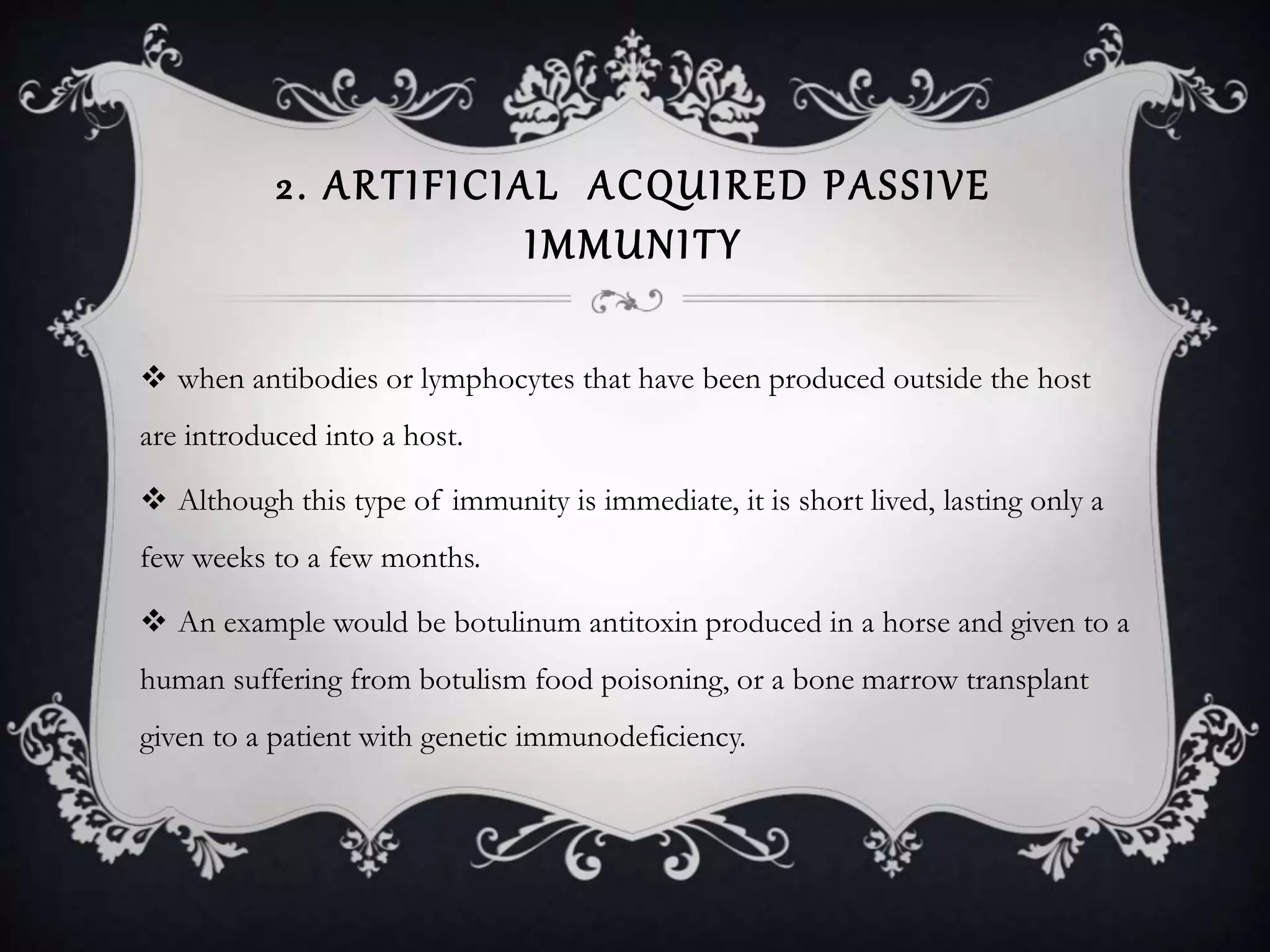 2. ARTIFICIAL ACQUIRED PASSIVE
IMMUNITY
 when antibodies or lymphocytes that have been produced outside the host
are introduced into a host.
 Although this type of immunity is immediate, it is short lived, lasting only a
few weeks to a few months.
 An example would be botulinum antitoxin produced in a horse and given to a
human suffering from botulism food poisoning, or a bone marrow transplant
given to a patient with genetic immunodeficiency.
 