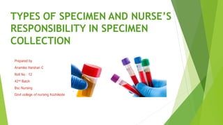 TYPES OF SPECIMEN AND NURSE’S
RESPONSIBILITY IN SPECIMEN
COLLECTION
Prepared by
Anamika Harshan C
Roll No : 12
42nd Batch
Bsc Nursing
Govt college of nursing Kozhikode
 