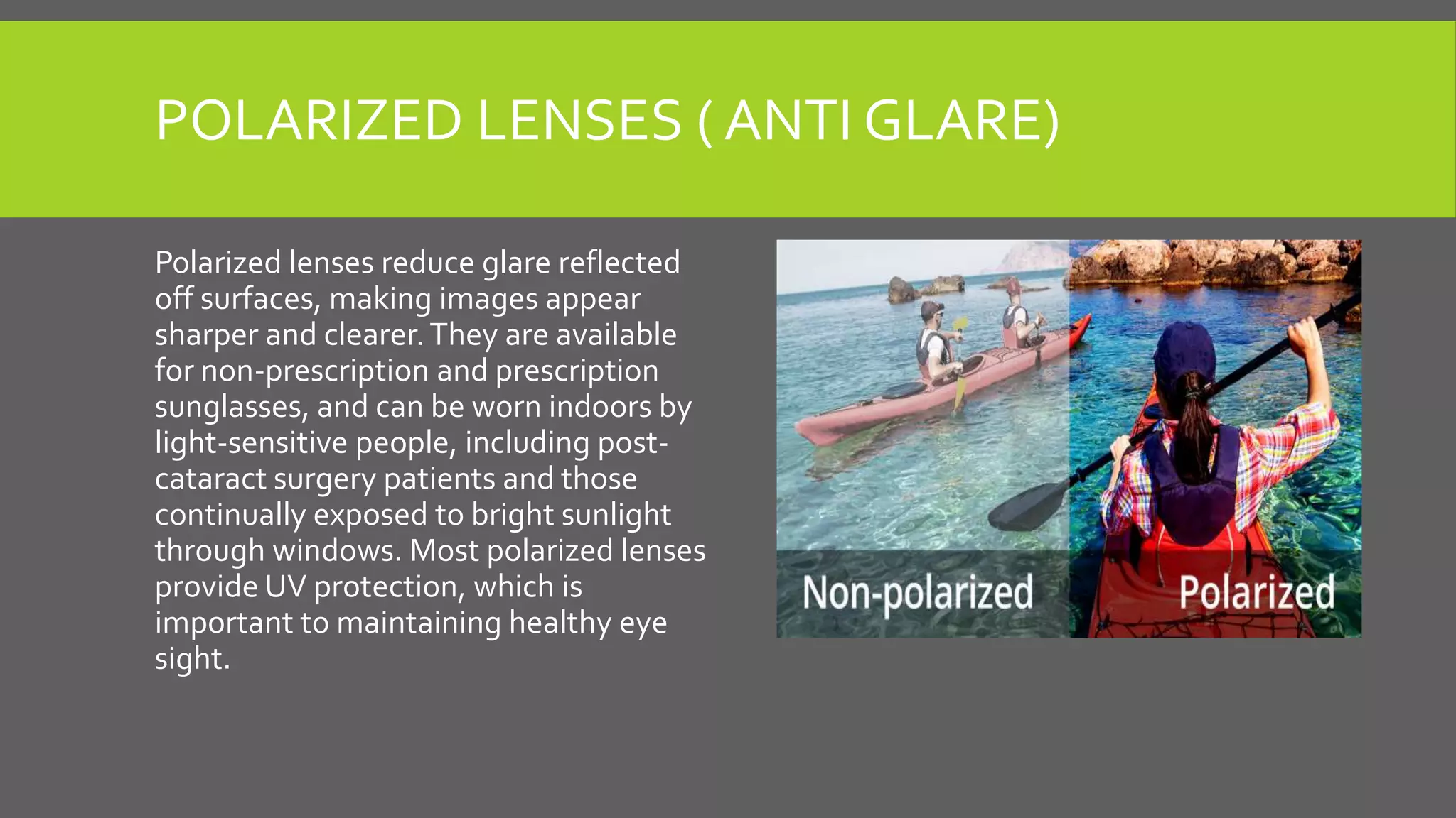 POLARIZED LENSES ( ANTI GLARE)
Polarized lenses reduce glare reflected
off surfaces, making images appear
sharper and clearer.They are available
for non-prescription and prescription
sunglasses, and can be worn indoors by
light-sensitive people, including post-
cataract surgery patients and those
continually exposed to bright sunlight
through windows. Most polarized lenses
provide UV protection, which is
important to maintaining healthy eye
sight.
 