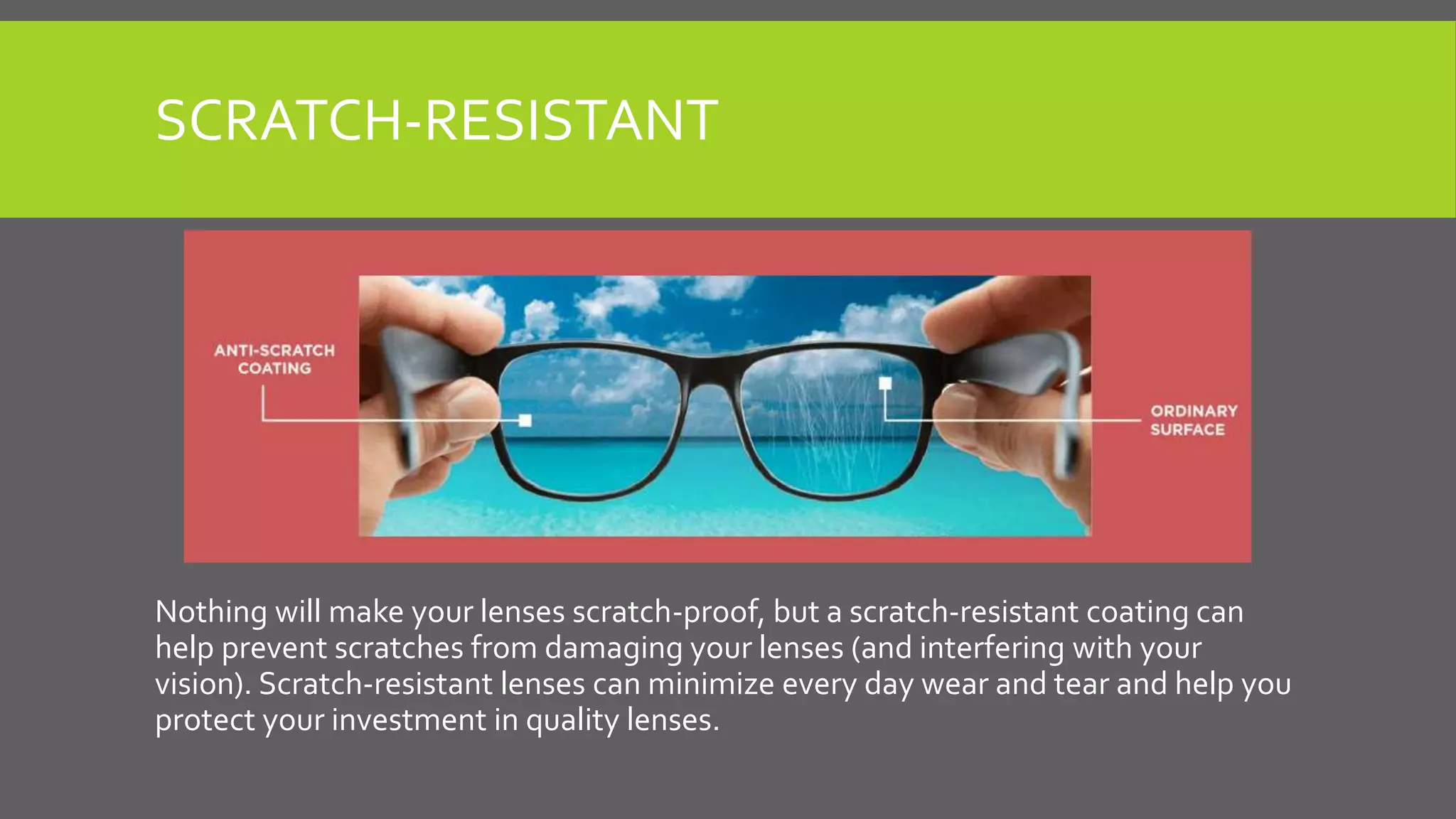 SCRATCH-RESISTANT
Nothing will make your lenses scratch-proof, but a scratch-resistant coating can
help prevent scratches from damaging your lenses (and interfering with your
vision). Scratch-resistant lenses can minimize every day wear and tear and help you
protect your investment in quality lenses.
 