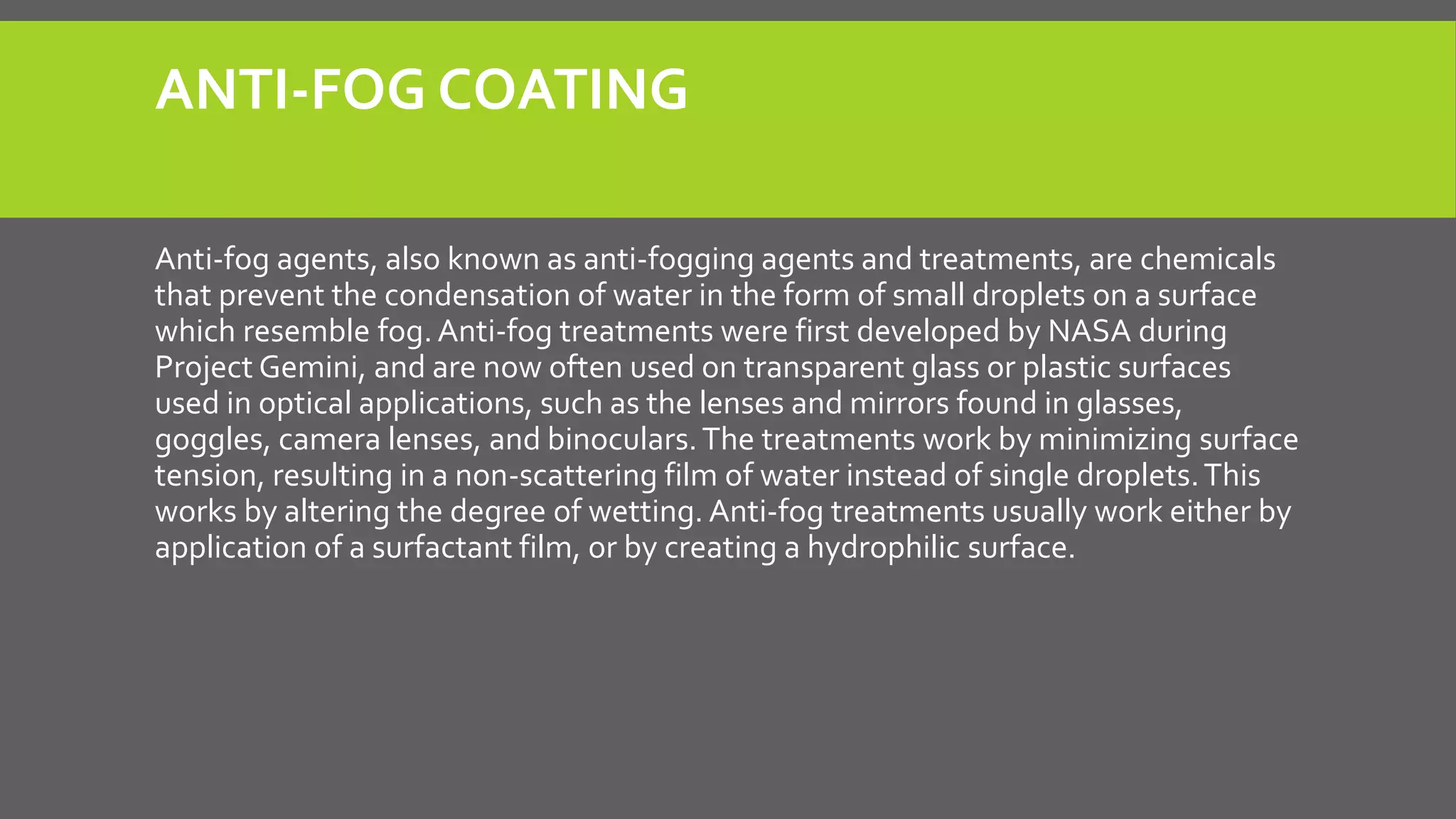 ANTI-FOG COATING
Anti-fog agents, also known as anti-fogging agents and treatments, are chemicals
that prevent the condensation of water in the form of small droplets on a surface
which resemble fog. Anti-fog treatments were first developed by NASA during
Project Gemini, and are now often used on transparent glass or plastic surfaces
used in optical applications, such as the lenses and mirrors found in glasses,
goggles, camera lenses, and binoculars.The treatments work by minimizing surface
tension, resulting in a non-scattering film of water instead of single droplets.This
works by altering the degree of wetting. Anti-fog treatments usually work either by
application of a surfactant film, or by creating a hydrophilic surface.
 