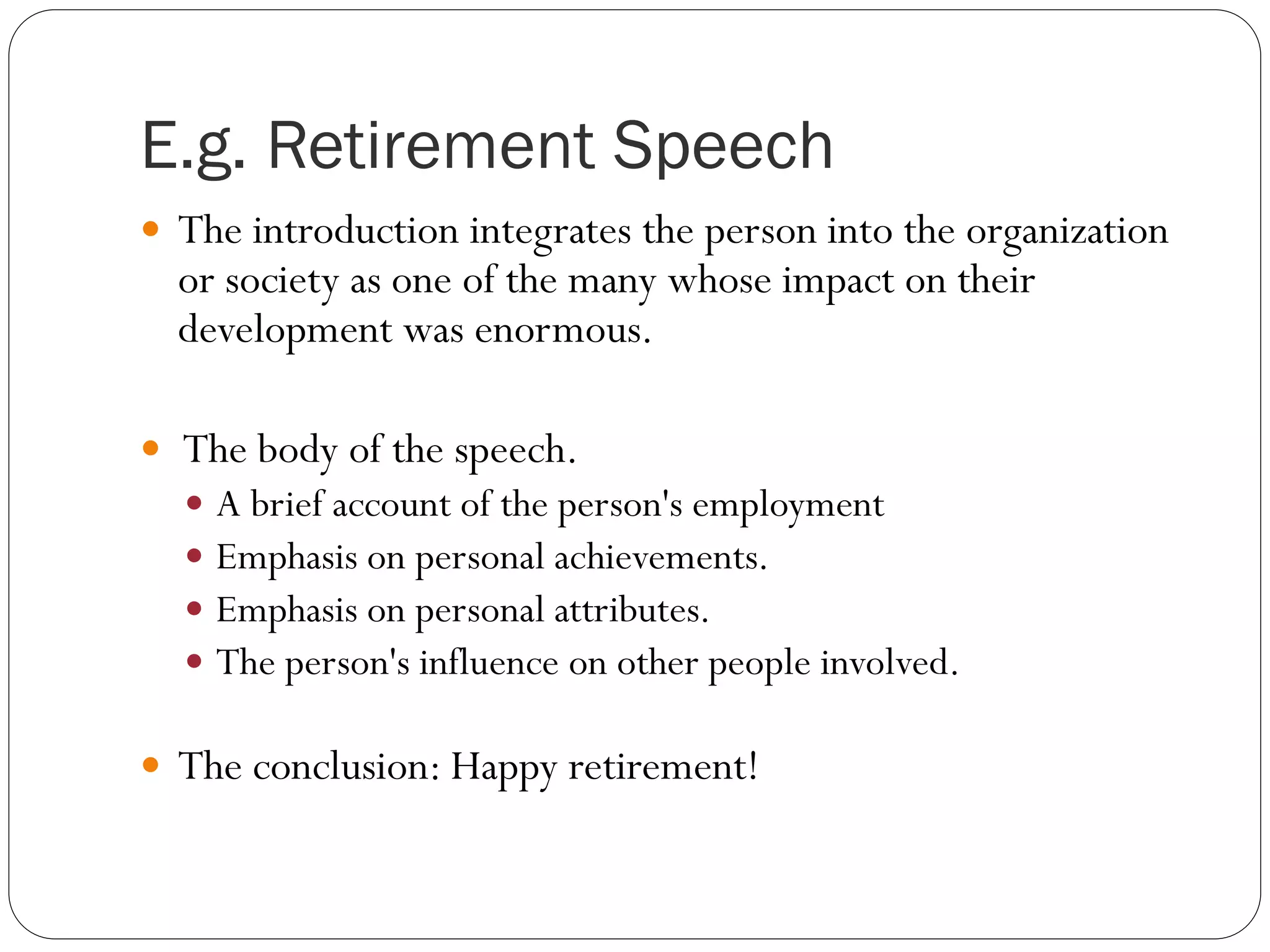 E.g. Retirement Speech
 The introduction integrates the person into the organization
or society as one of the many whose impact on their
development was enormous.
 The body of the speech.
 A brief account of the person's employment
 Emphasis on personal achievements.
 Emphasis on personal attributes.
 The person's influence on other people involved.
 The conclusion: Happy retirement!
 