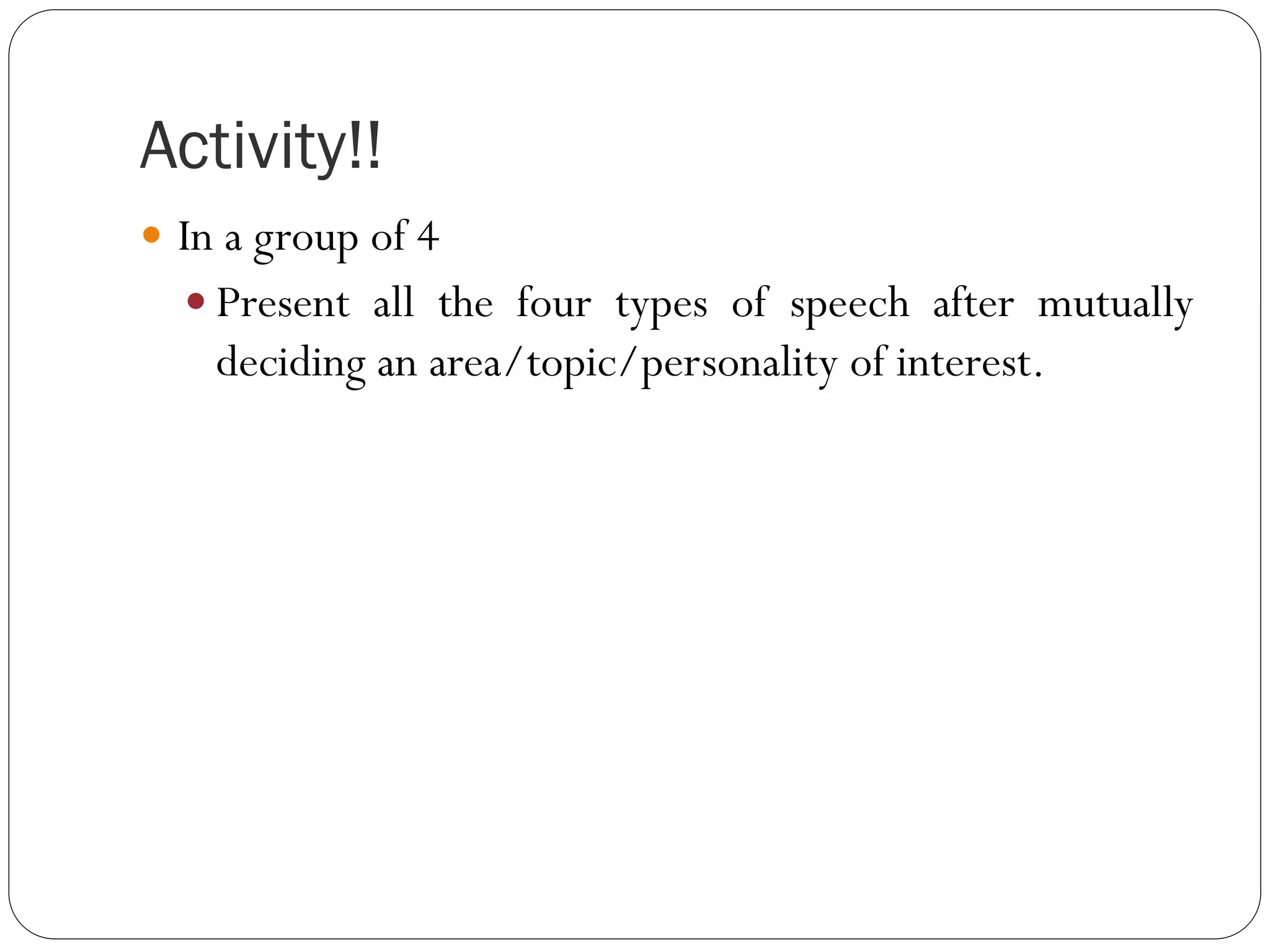 Activity!!
 In a group of 4
 Present all the four types of speech after mutually
deciding an area/topic/personality of interest.
 