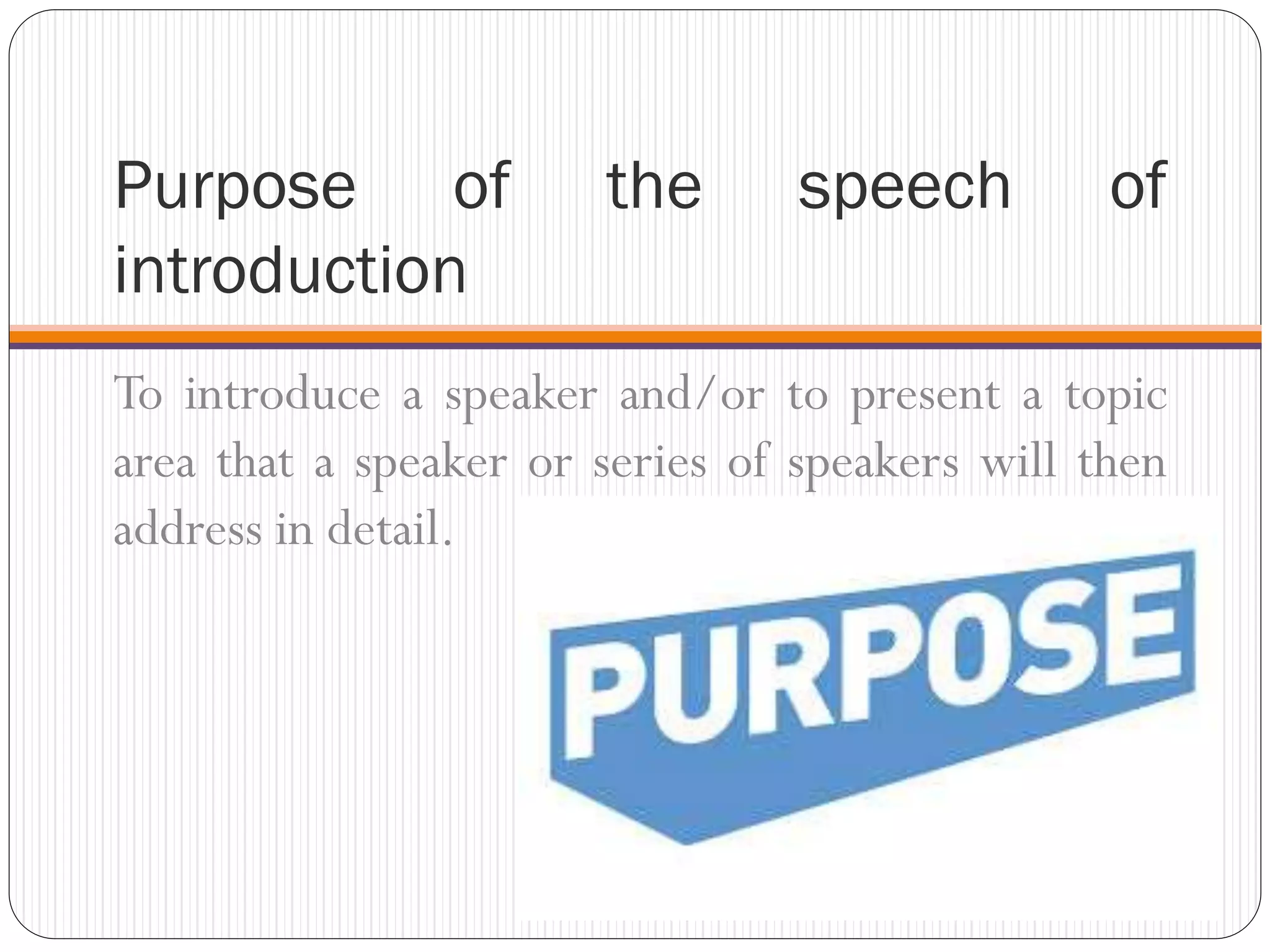 Purpose of the speech of
introduction
To introduce a speaker and/or to present a topic
area that a speaker or series of speakers will then
address in detail.
 