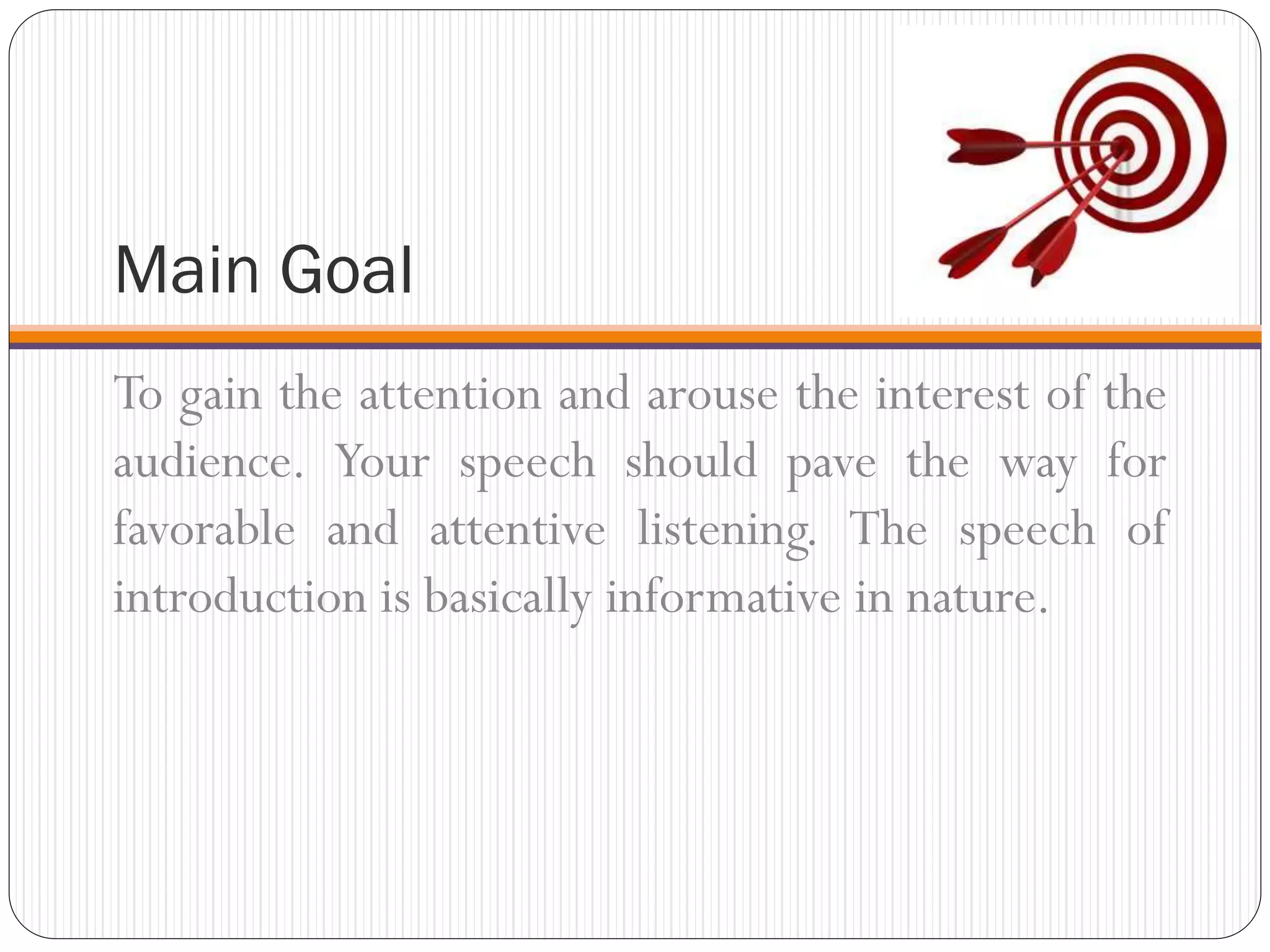 Main Goal
To gain the attention and arouse the interest of the
audience. Your speech should pave the way for
favorable and attentive listening. The speech of
introduction is basically informative in nature.
 
