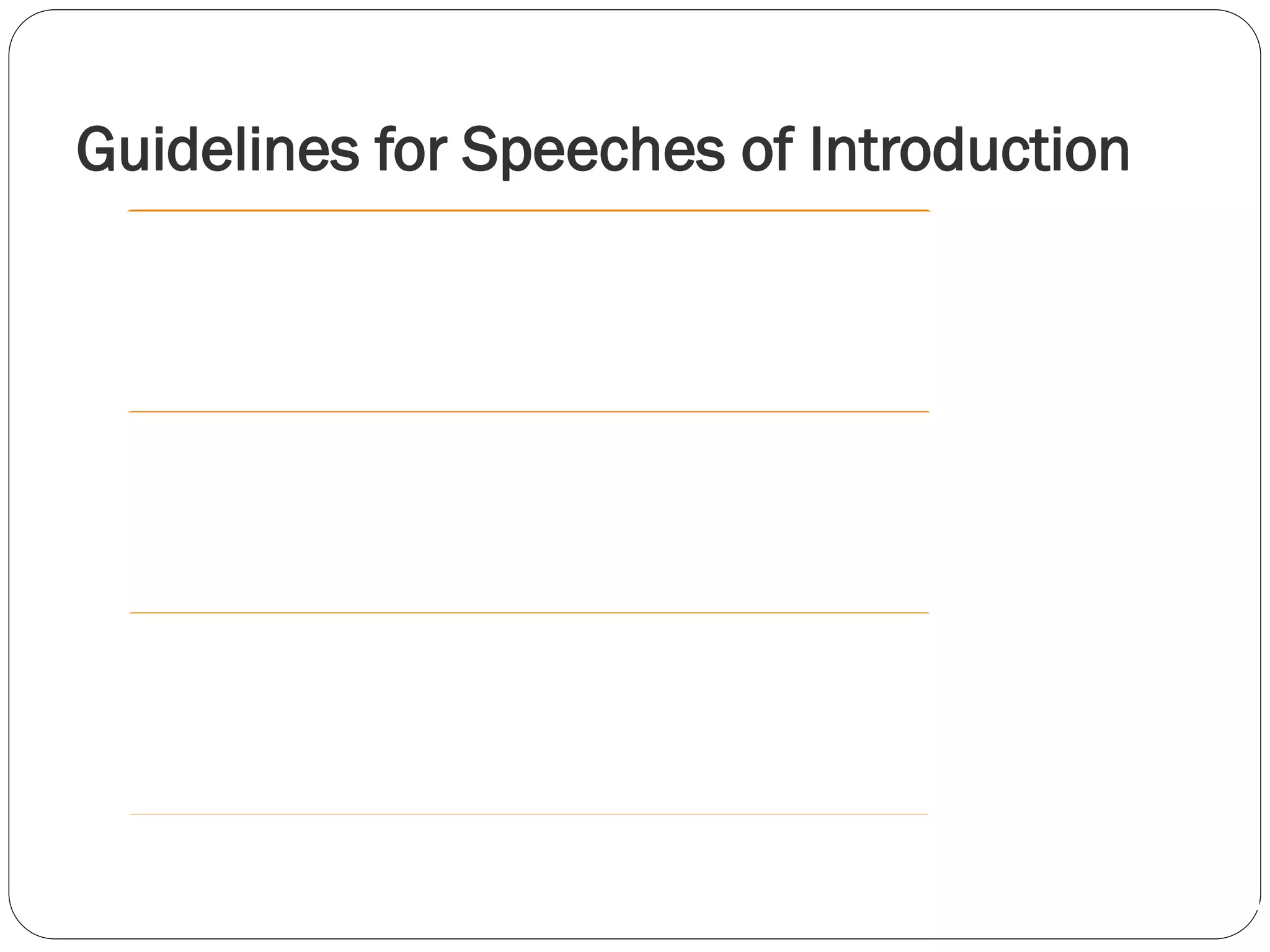 Guidelines for Speeches of Introduction
Establish the Significance of the Speech
Establish Relevant Connections
Stress the Speaker’s Credibility
Be Consistent with the Main Speech
Be Brief
Don’t Cover the Speaker’sTopic
Don’t Oversell the Speaker orTopic
 