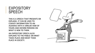 EXPOSITORY
SPEECH
THIS IS A SPEECH THAT PRESENTS OR
EXPLAINS. IT CAN BE USED TO
CONVEY INFORMATION TO AN
AUDIENCE WITH A SIMILAR VIEW OF
YOURS AND INFORM PERSONS ON
WHAT IS NEW TO THEM.
AN EXPOSITORY SPEECH ALSO
EXPLAINS TO THE PUBLIC ON WHAT
TAKES PLACE AND WHAT TOOK
PLACE IN SOCIETY.
 