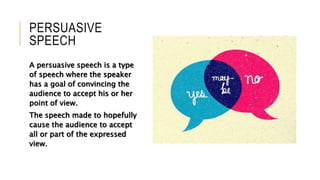 PERSUASIVE
SPEECH
A persuasive speech is a type
of speech where the speaker
has a goal of convincing the
audience to accept his or her
point of view.
The speech made to hopefully
cause the audience to accept
all or part of the expressed
view.
 